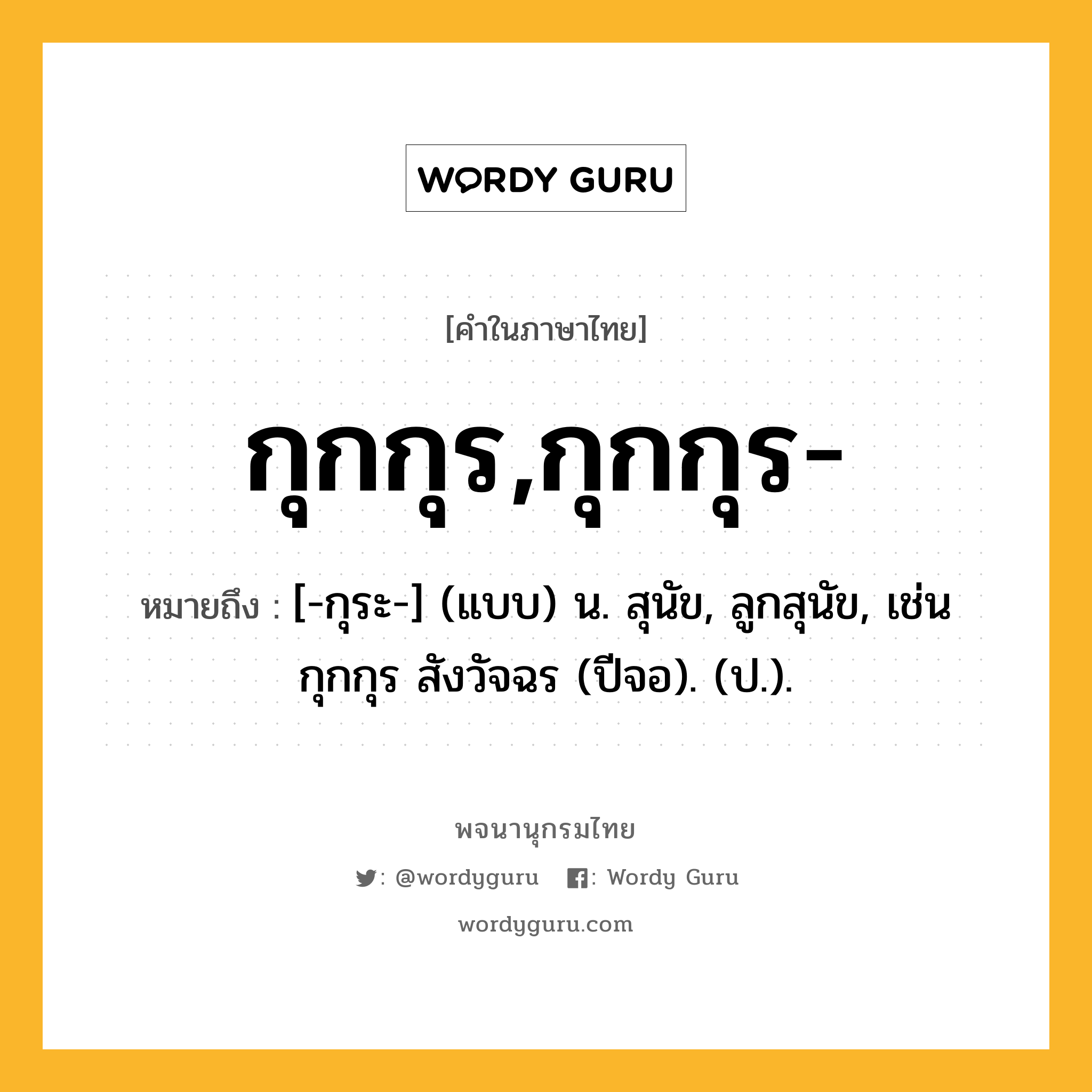 กุกกุร,กุกกุร- ความหมาย หมายถึงอะไร?, คำในภาษาไทย กุกกุร,กุกกุร- หมายถึง [-กุระ-] (แบบ) น. สุนัข, ลูกสุนัข, เช่น กุกกุร สังวัจฉร (ปีจอ). (ป.).