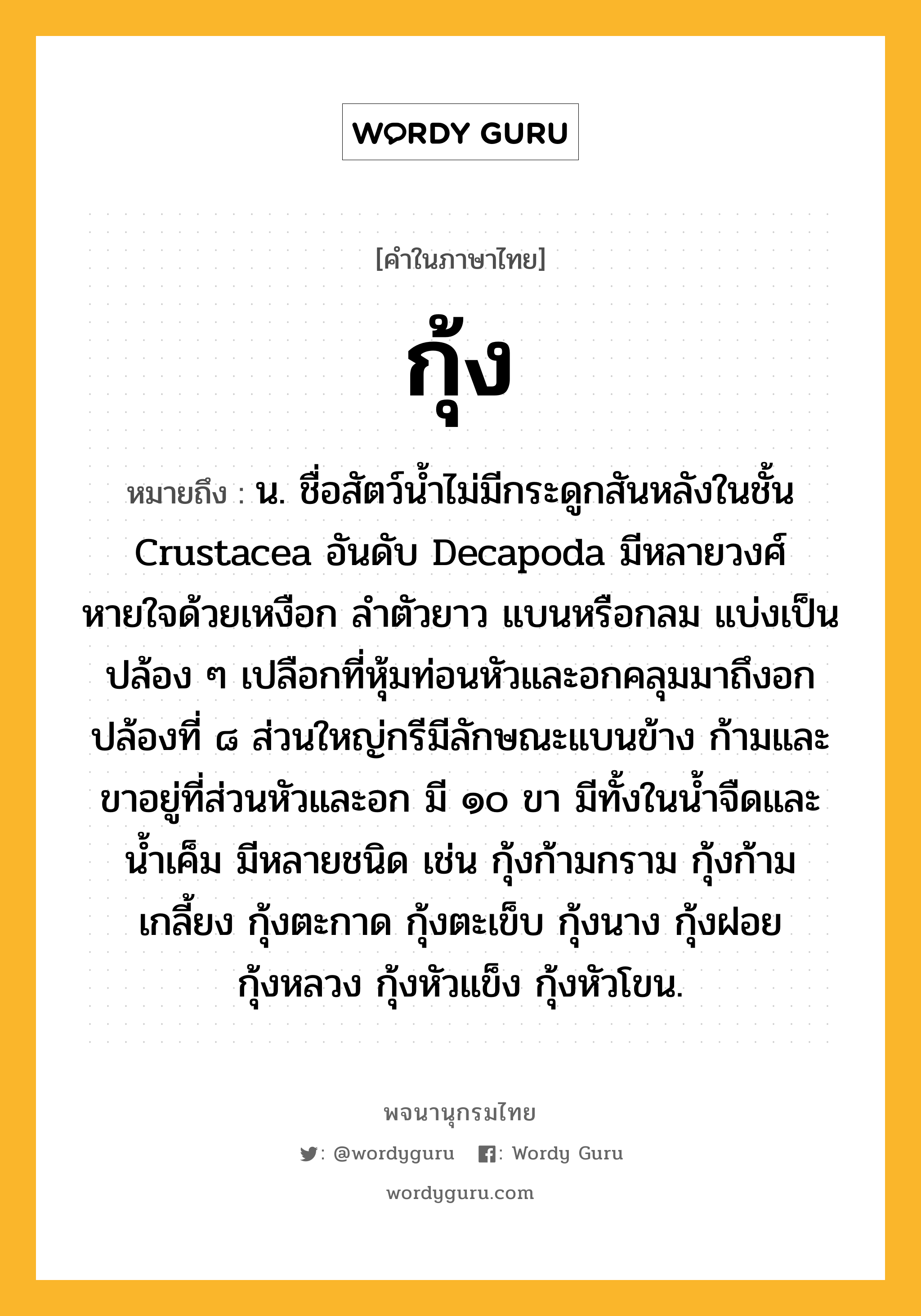 กุ้ง ความหมาย หมายถึงอะไร?, คำในภาษาไทย กุ้ง หมายถึง น. ชื่อสัตว์นํ้าไม่มีกระดูกสันหลังในชั้น Crustacea อันดับ Decapoda มีหลายวงศ์ หายใจด้วยเหงือก ลําตัวยาว แบนหรือกลม แบ่งเป็นปล้อง ๆ เปลือกที่หุ้มท่อนหัวและอกคลุมมาถึงอกปล้องที่ ๘ ส่วนใหญ่กรีมีลักษณะแบนข้าง ก้ามและขาอยู่ที่ส่วนหัวและอก มี ๑๐ ขา มีทั้งในนํ้าจืดและนํ้าเค็ม มีหลายชนิด เช่น กุ้งก้ามกราม กุ้งก้ามเกลี้ยง กุ้งตะกาด กุ้งตะเข็บ กุ้งนาง กุ้งฝอย กุ้งหลวง กุ้งหัวแข็ง กุ้งหัวโขน.