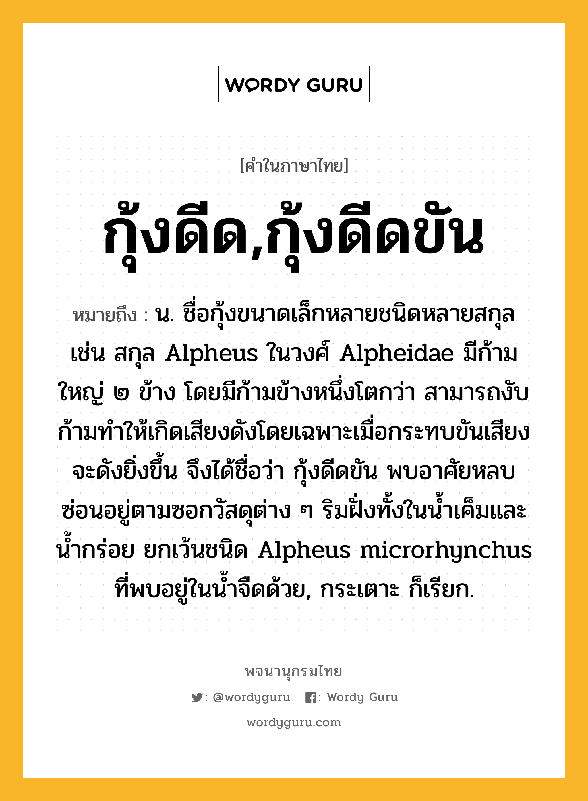 กุ้งดีด,กุ้งดีดขัน ความหมาย หมายถึงอะไร?, คำในภาษาไทย กุ้งดีด,กุ้งดีดขัน หมายถึง น. ชื่อกุ้งขนาดเล็กหลายชนิดหลายสกุล เช่น สกุล Alpheus ในวงศ์ Alpheidae มีก้ามใหญ่ ๒ ข้าง โดยมีก้ามข้างหนึ่งโตกว่า สามารถงับก้ามทําให้เกิดเสียงดังโดยเฉพาะเมื่อกระทบขันเสียงจะดังยิ่งขึ้น จึงได้ชื่อว่า กุ้งดีดขัน พบอาศัยหลบซ่อนอยู่ตามซอกวัสดุต่าง ๆ ริมฝั่งทั้งในนํ้าเค็มและนํ้ากร่อย ยกเว้นชนิด Alpheus microrhynchus ที่พบอยู่ในนํ้าจืดด้วย, กระเตาะ ก็เรียก.