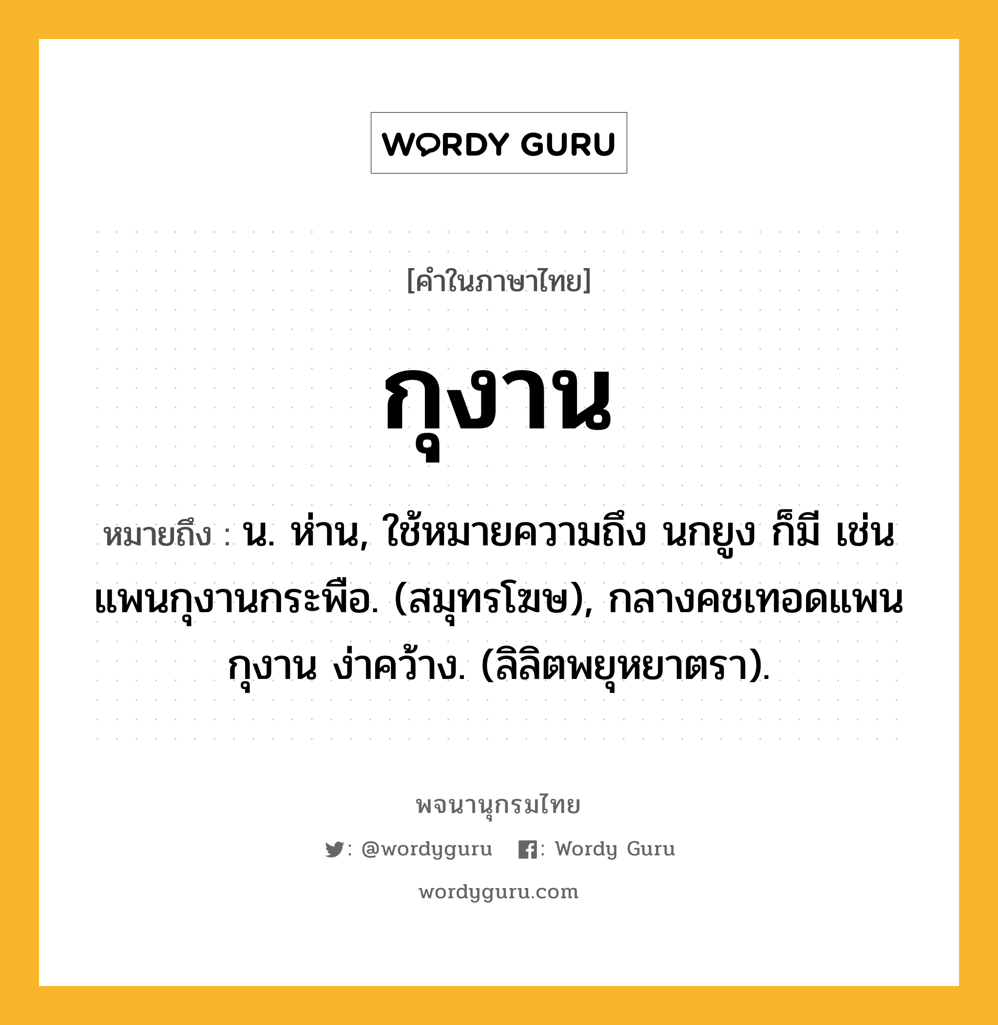 กุงาน ความหมาย หมายถึงอะไร?, คำในภาษาไทย กุงาน หมายถึง น. ห่าน, ใช้หมายความถึง นกยูง ก็มี เช่น แพนกุงานกระพือ. (สมุทรโฆษ), กลางคชเทอดแพน กุงาน ง่าคว้าง. (ลิลิตพยุหยาตรา).