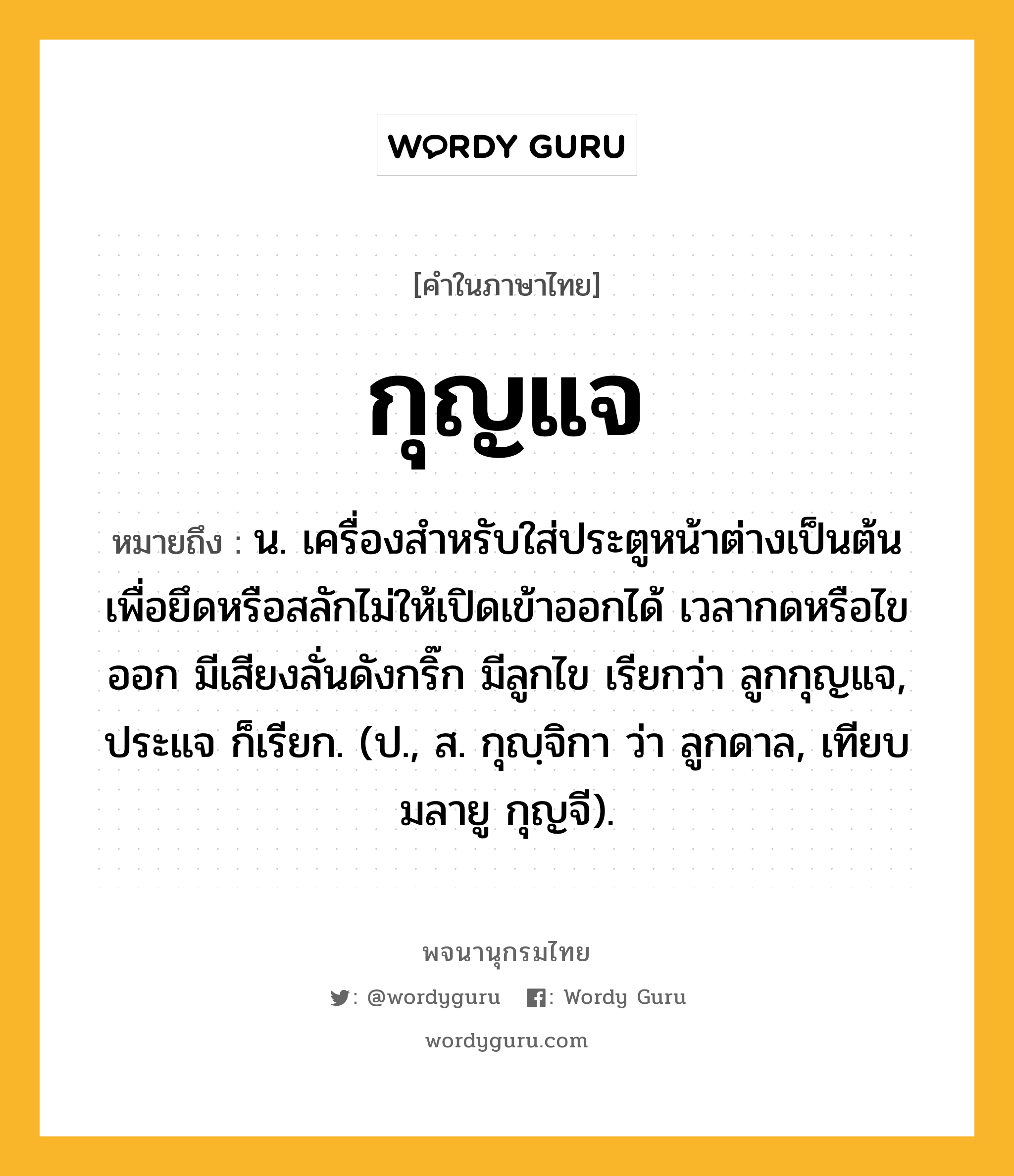 กุญแจ ความหมาย หมายถึงอะไร?, คำในภาษาไทย กุญแจ หมายถึง น. เครื่องสําหรับใส่ประตูหน้าต่างเป็นต้น เพื่อยึดหรือสลักไม่ให้เปิดเข้าออกได้ เวลากดหรือไขออก มีเสียงลั่นดังกริ๊ก มีลูกไข เรียกว่า ลูกกุญแจ, ประแจ ก็เรียก. (ป., ส. กุญฺจิกา ว่า ลูกดาล, เทียบมลายู กุญจี).