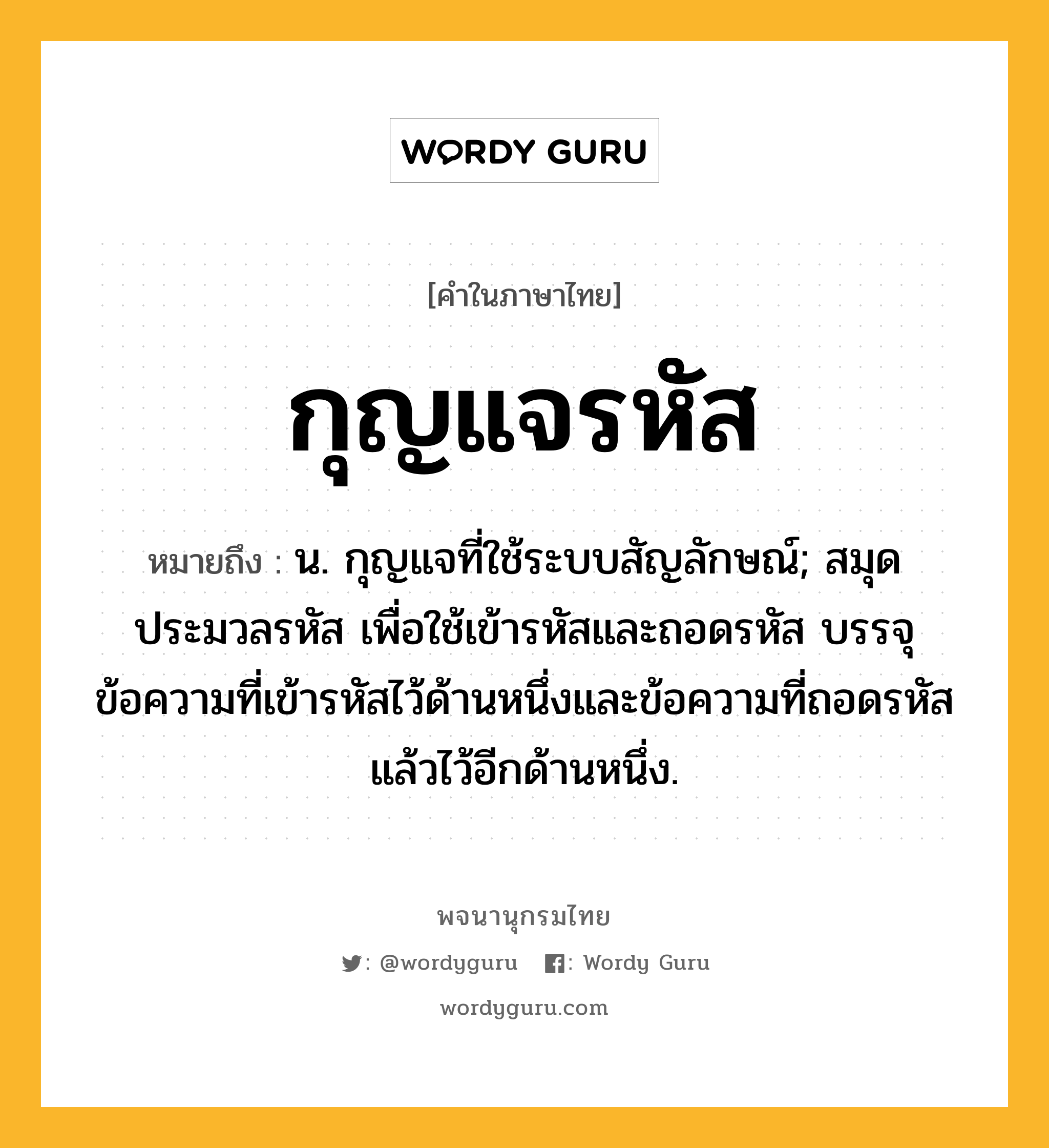 กุญแจรหัส ความหมาย หมายถึงอะไร?, คำในภาษาไทย กุญแจรหัส หมายถึง น. กุญแจที่ใช้ระบบสัญลักษณ์; สมุดประมวลรหัส เพื่อใช้เข้ารหัสและถอดรหัส บรรจุข้อความที่เข้ารหัสไว้ด้านหนึ่งและข้อความที่ถอดรหัสแล้วไว้อีกด้านหนึ่ง.