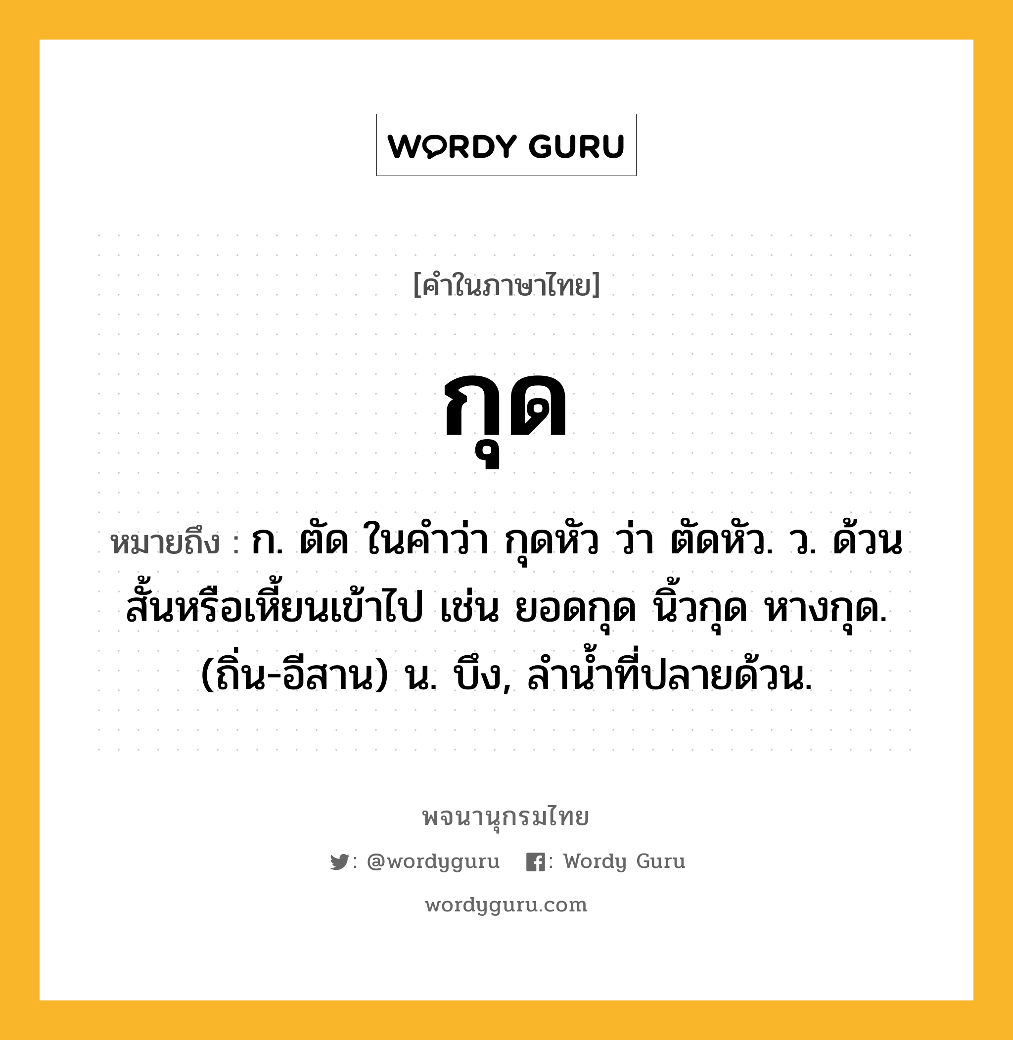 กุด ความหมาย หมายถึงอะไร?, คำในภาษาไทย กุด หมายถึง ก. ตัด ในคําว่า กุดหัว ว่า ตัดหัว. ว. ด้วนสั้นหรือเหี้ยนเข้าไป เช่น ยอดกุด นิ้วกุด หางกุด. (ถิ่น-อีสาน) น. บึง, ลํานํ้าที่ปลายด้วน.