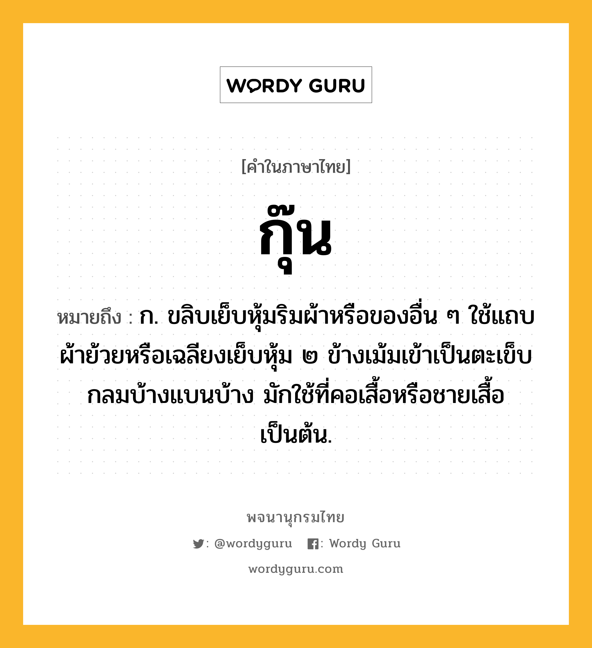 กุ๊น ความหมาย หมายถึงอะไร?, คำในภาษาไทย กุ๊น หมายถึง ก. ขลิบเย็บหุ้มริมผ้าหรือของอื่น ๆ ใช้แถบผ้าย้วยหรือเฉลียงเย็บหุ้ม ๒ ข้างเม้มเข้าเป็นตะเข็บกลมบ้างแบนบ้าง มักใช้ที่คอเสื้อหรือชายเสื้อเป็นต้น.