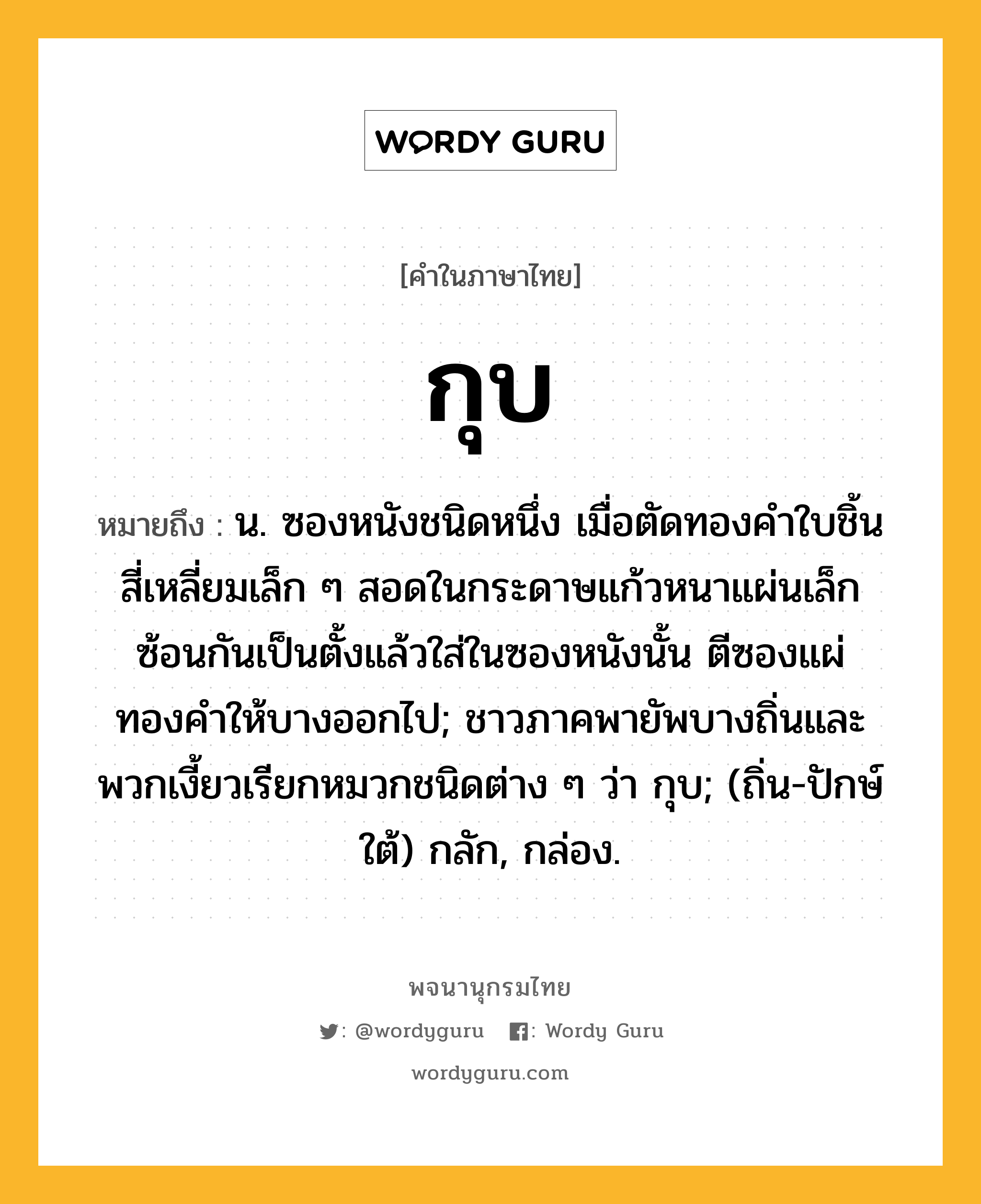 กุบ ความหมาย หมายถึงอะไร?, คำในภาษาไทย กุบ หมายถึง น. ซองหนังชนิดหนึ่ง เมื่อตัดทองคําใบชิ้นสี่เหลี่ยมเล็ก ๆ สอดในกระดาษแก้วหนาแผ่นเล็กซ้อนกันเป็นตั้งแล้วใส่ในซองหนังนั้น ตีซองแผ่ทองคำให้บางออกไป; ชาวภาคพายัพบางถิ่นและพวกเงี้ยวเรียกหมวกชนิดต่าง ๆ ว่า กุบ; (ถิ่น-ปักษ์ใต้) กลัก, กล่อง.