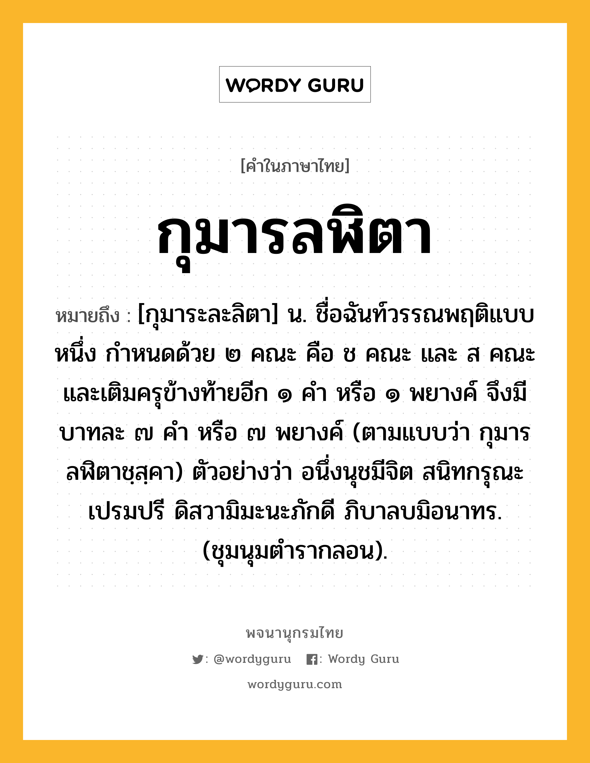 กุมารลฬิตา ความหมาย หมายถึงอะไร?, คำในภาษาไทย กุมารลฬิตา หมายถึง [กุมาระละลิตา] น. ชื่อฉันท์วรรณพฤติแบบหนึ่ง กําหนดด้วย ๒ คณะ คือ ช คณะ และ ส คณะ และเติมครุข้างท้ายอีก ๑ คำ หรือ ๑ พยางค์ จึงมีบาทละ ๗ คำ หรือ ๗ พยางค์ (ตามแบบว่า กุมารลฬิตาชฺสฺคา) ตัวอย่างว่า อนึ่งนุชมีจิต สนิทกรุณะเปรมปรี ดิสวามิมะนะภักดี ภิบาลบมิอนาทร. (ชุมนุมตำรากลอน).