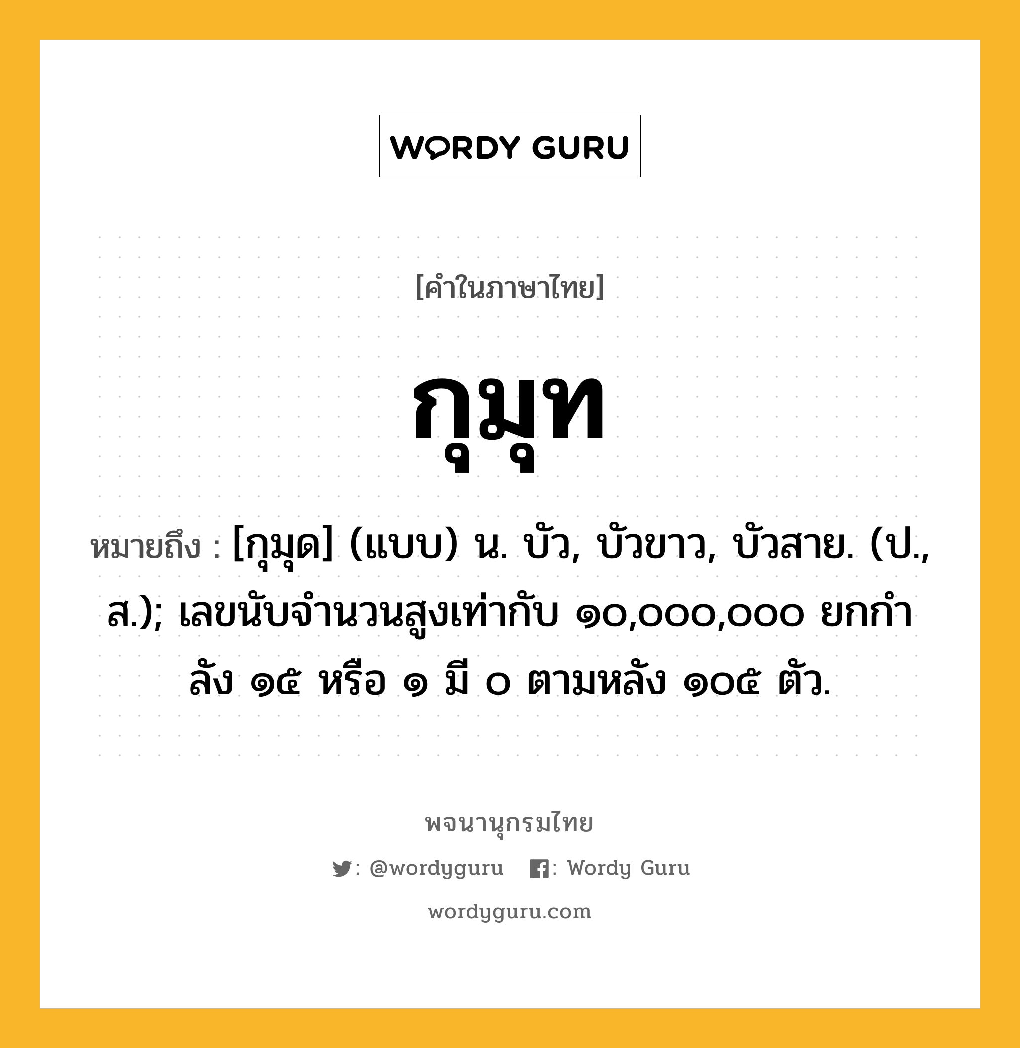 กุมุท ความหมาย หมายถึงอะไร?, คำในภาษาไทย กุมุท หมายถึง [กุมุด] (แบบ) น. บัว, บัวขาว, บัวสาย. (ป., ส.); เลขนับจํานวนสูงเท่ากับ ๑๐,๐๐๐,๐๐๐ ยกกําลัง ๑๕ หรือ ๑ มี ๐ ตามหลัง ๑๐๕ ตัว.