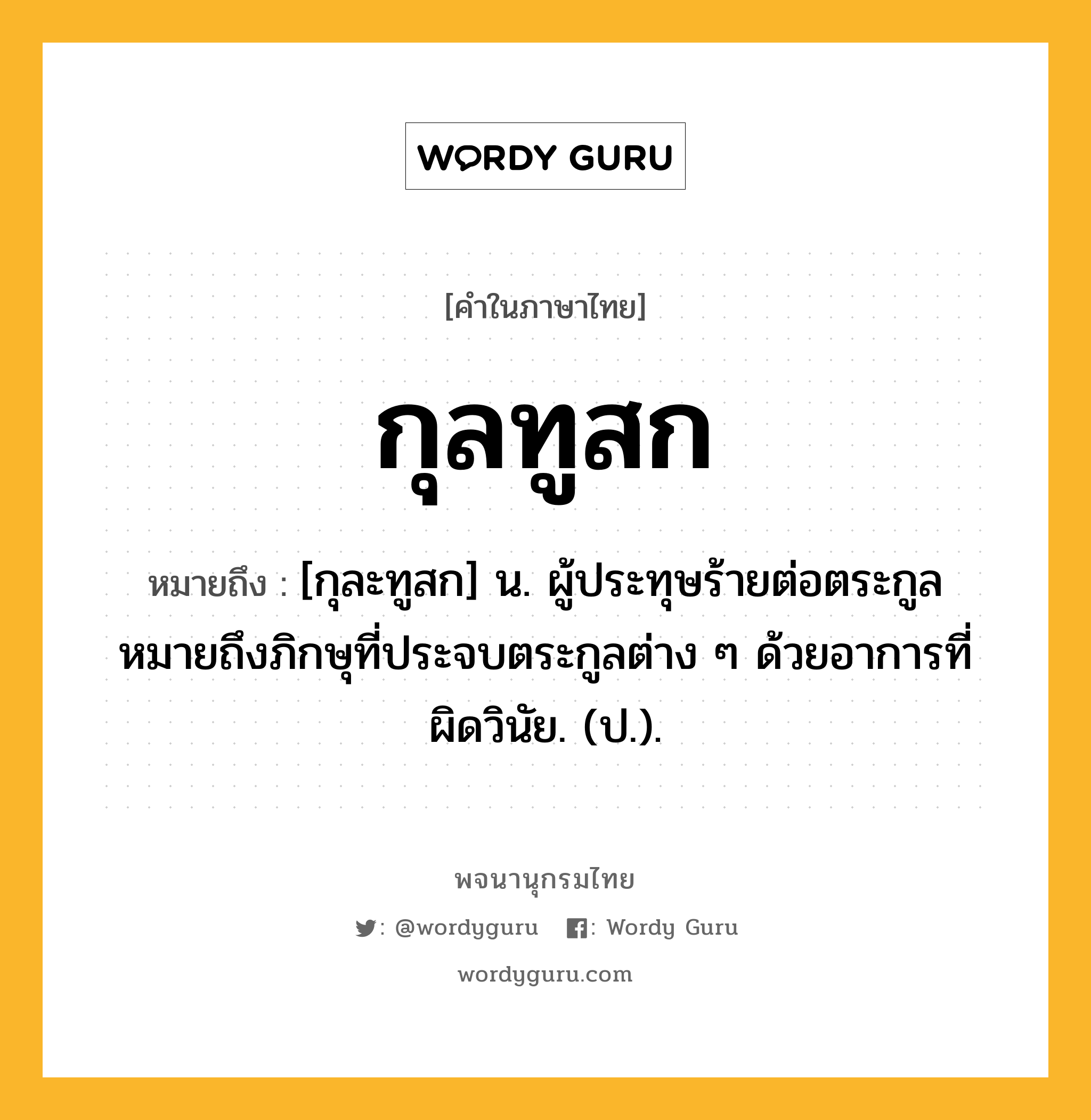 กุลทูสก ความหมาย หมายถึงอะไร?, คำในภาษาไทย กุลทูสก หมายถึง [กุละทูสก] น. ผู้ประทุษร้ายต่อตระกูล หมายถึงภิกษุที่ประจบตระกูลต่าง ๆ ด้วยอาการที่ผิดวินัย. (ป.).