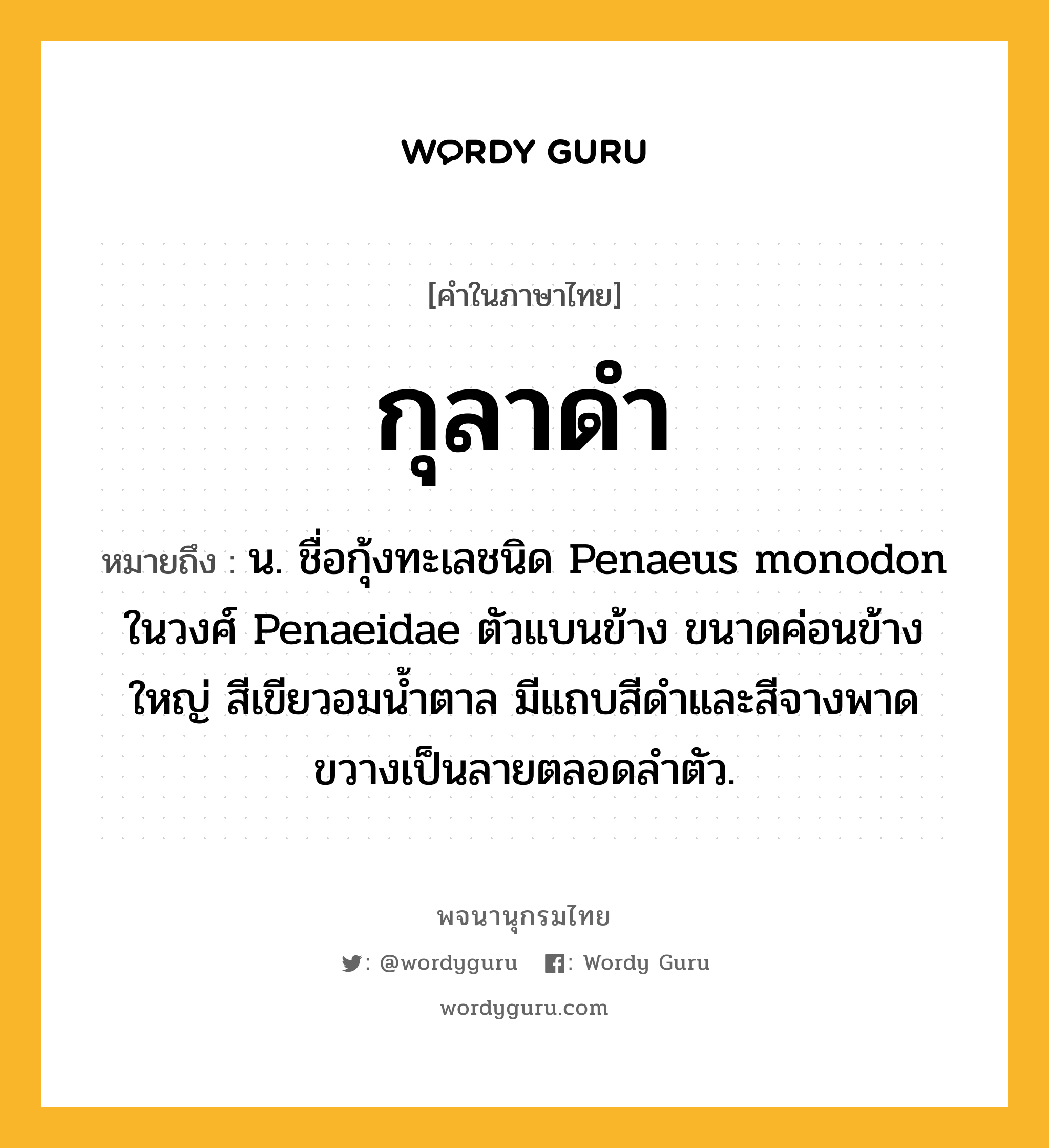 กุลาดำ ความหมาย หมายถึงอะไร?, คำในภาษาไทย กุลาดำ หมายถึง น. ชื่อกุ้งทะเลชนิด Penaeus monodon ในวงศ์ Penaeidae ตัวแบนข้าง ขนาดค่อนข้างใหญ่ สีเขียวอมน้ำตาล มีแถบสีดำและสีจางพาดขวางเป็นลายตลอดลำตัว.