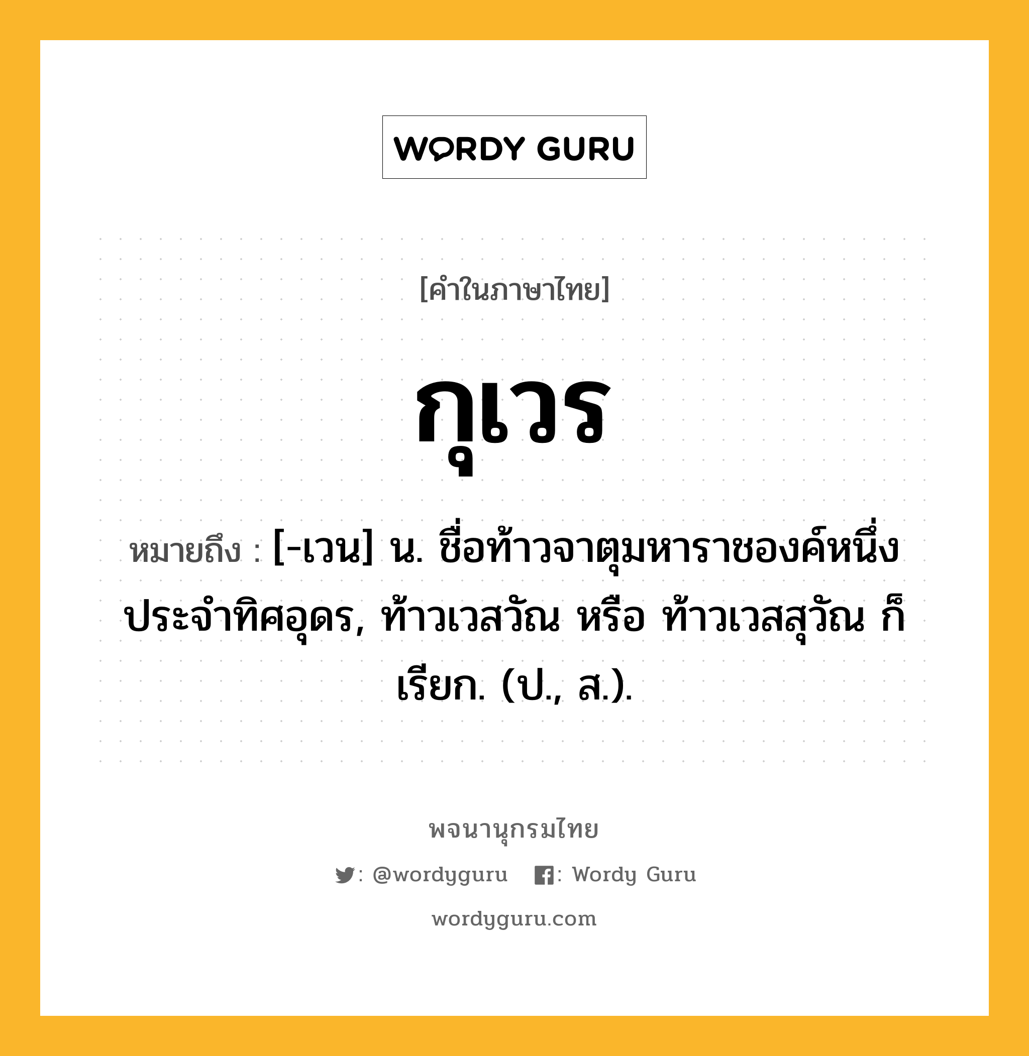 กุเวร ความหมาย หมายถึงอะไร?, คำในภาษาไทย กุเวร หมายถึง [-เวน] น. ชื่อท้าวจาตุมหาราชองค์หนึ่ง ประจําทิศอุดร, ท้าวเวสวัณ หรือ ท้าวเวสสุวัณ ก็เรียก. (ป., ส.).