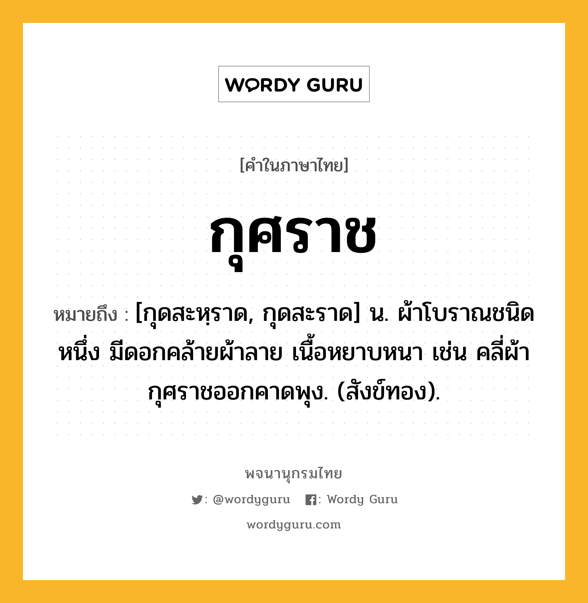 กุศราช ความหมาย หมายถึงอะไร?, คำในภาษาไทย กุศราช หมายถึง [กุดสะหฺราด, กุดสะราด] น. ผ้าโบราณชนิดหนึ่ง มีดอกคล้ายผ้าลาย เนื้อหยาบหนา เช่น คลี่ผ้ากุศราชออกคาดพุง. (สังข์ทอง).