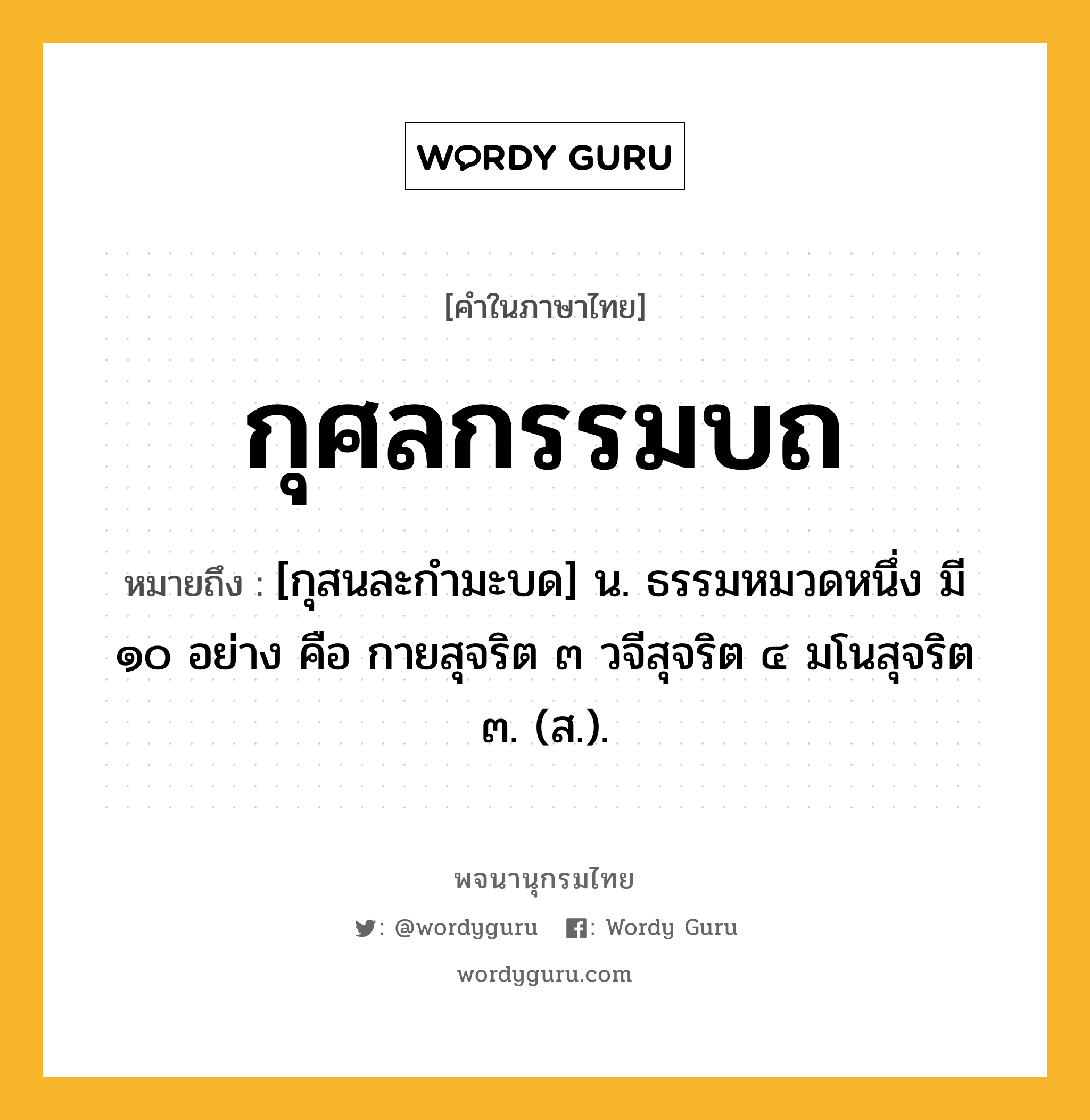 กุศลกรรมบถ ความหมาย หมายถึงอะไร?, คำในภาษาไทย กุศลกรรมบถ หมายถึง [กุสนละกํามะบด] น. ธรรมหมวดหนึ่ง มี ๑๐ อย่าง คือ กายสุจริต ๓ วจีสุจริต ๔ มโนสุจริต ๓. (ส.).