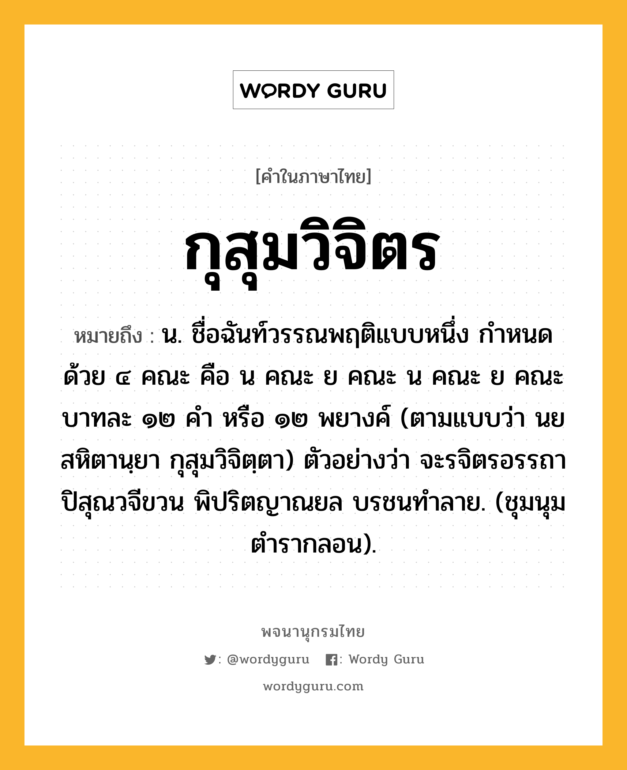 กุสุมวิจิตร ความหมาย หมายถึงอะไร?, คำในภาษาไทย กุสุมวิจิตร หมายถึง น. ชื่อฉันท์วรรณพฤติแบบหนึ่ง กําหนดด้วย ๔ คณะ คือ น คณะ ย คณะ น คณะ ย คณะ บาทละ ๑๒ คำ หรือ ๑๒ พยางค์ (ตามแบบว่า นยสหิตานฺยา กุสุมวิจิตฺตา) ตัวอย่างว่า จะรจิตรอรรถา ปิสุณวจีขวน พิปริตญาณยล บรชนทำลาย. (ชุมนุมตำรากลอน).