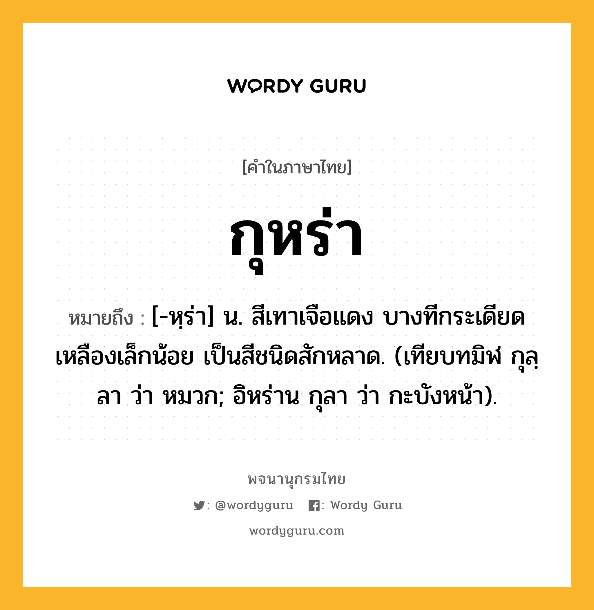 กุหร่า ความหมาย หมายถึงอะไร?, คำในภาษาไทย กุหร่า หมายถึง [-หฺร่า] น. สีเทาเจือแดง บางทีกระเดียดเหลืองเล็กน้อย เป็นสีชนิดสักหลาด. (เทียบทมิฬ กุลฺลา ว่า หมวก; อิหร่าน กุลา ว่า กะบังหน้า).