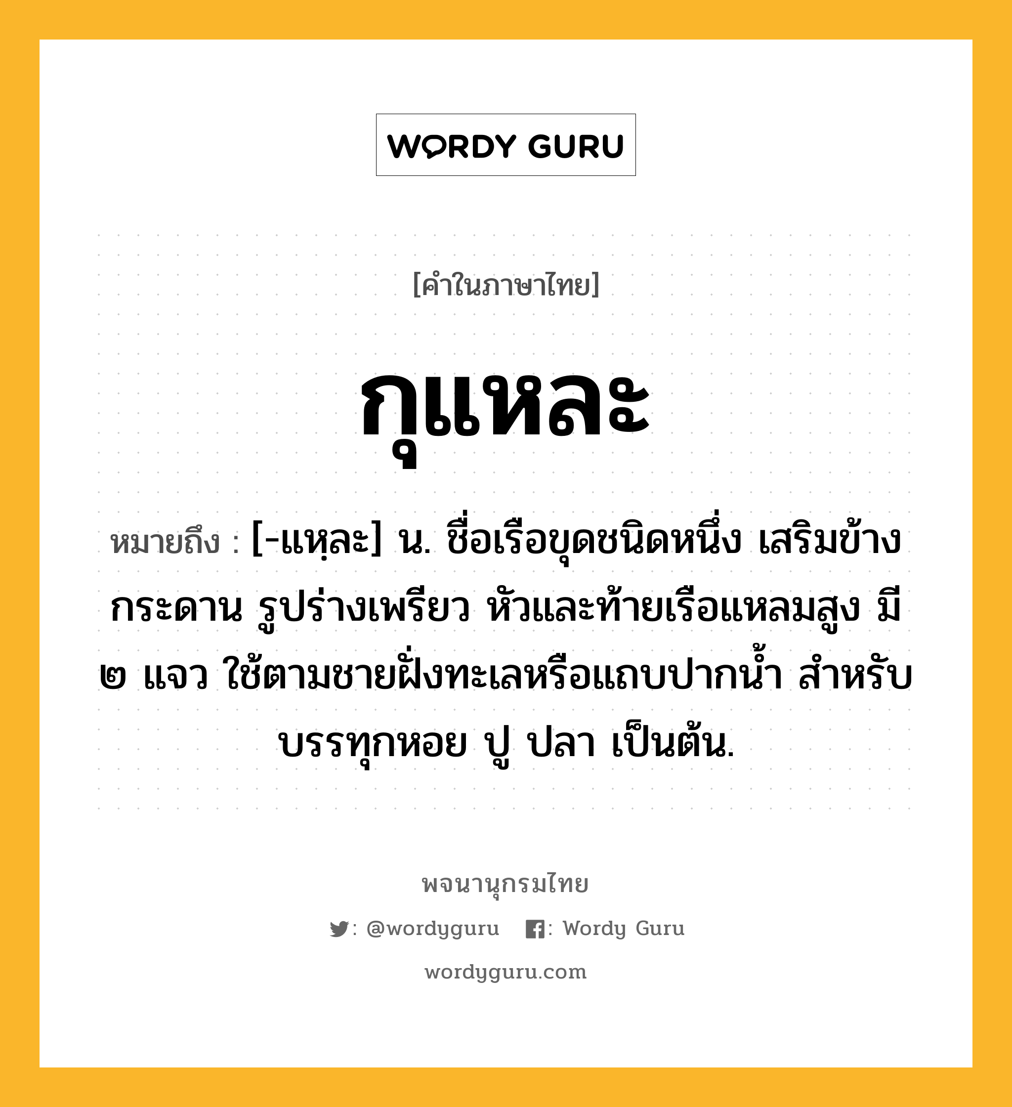 กุแหละ ความหมาย หมายถึงอะไร?, คำในภาษาไทย กุแหละ หมายถึง [-แหฺละ] น. ชื่อเรือขุดชนิดหนึ่ง เสริมข้างกระดาน รูปร่างเพรียว หัวและท้ายเรือแหลมสูง มี ๒ แจว ใช้ตามชายฝั่งทะเลหรือแถบปากนํ้า สําหรับบรรทุกหอย ปู ปลา เป็นต้น.