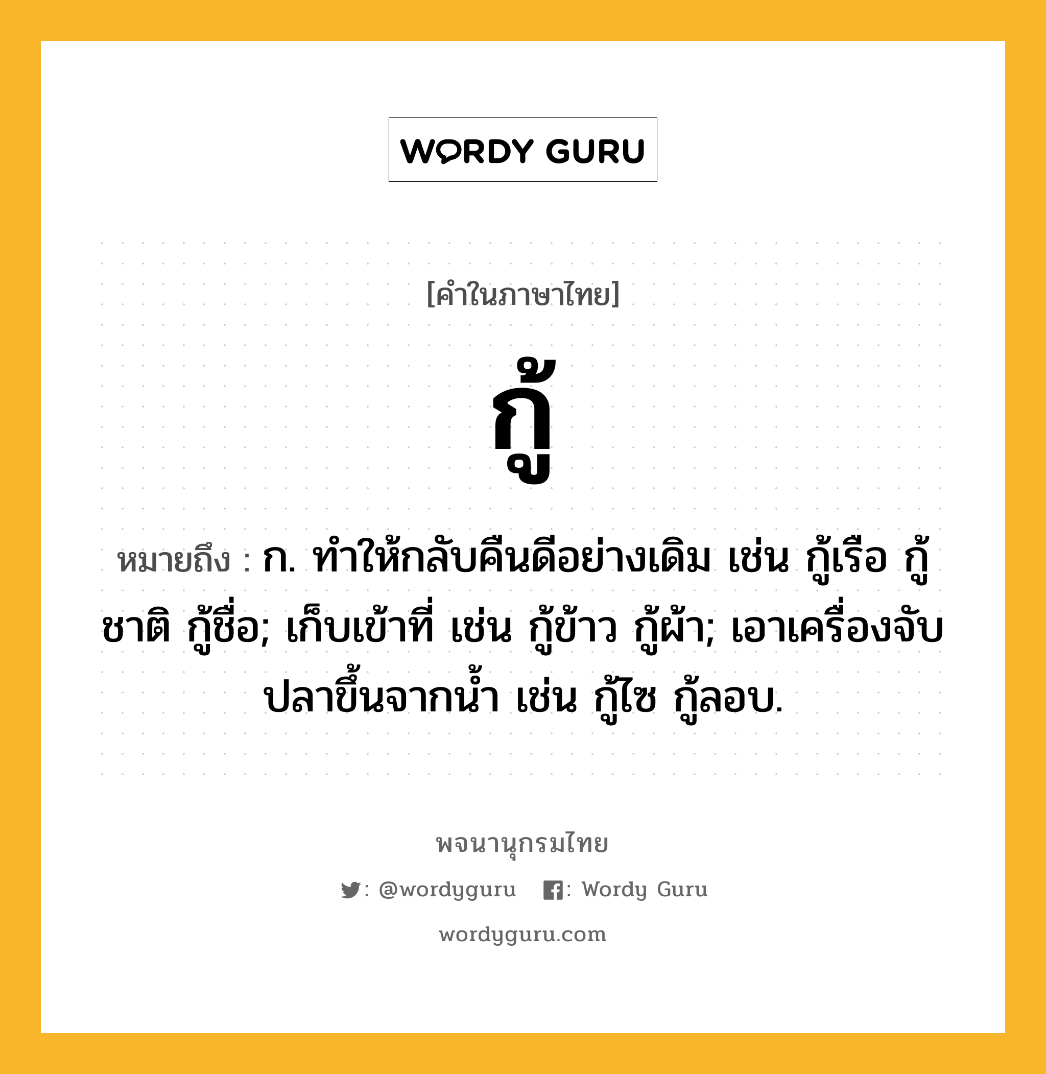 กู้ ความหมาย หมายถึงอะไร?, คำในภาษาไทย กู้ หมายถึง ก. ทําให้กลับคืนดีอย่างเดิม เช่น กู้เรือ กู้ชาติ กู้ชื่อ; เก็บเข้าที่ เช่น กู้ข้าว กู้ผ้า; เอาเครื่องจับปลาขึ้นจากนํ้า เช่น กู้ไซ กู้ลอบ.