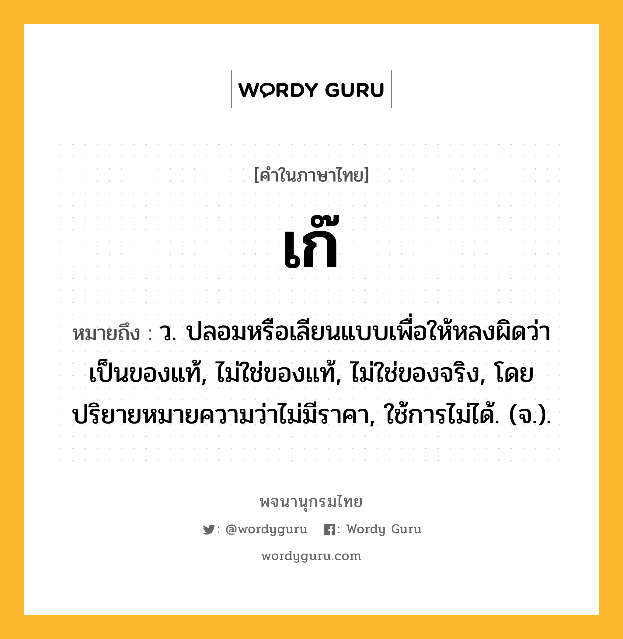 เก๊ ความหมาย หมายถึงอะไร?, คำในภาษาไทย เก๊ หมายถึง ว. ปลอมหรือเลียนแบบเพื่อให้หลงผิดว่าเป็นของแท้, ไม่ใช่ของแท้, ไม่ใช่ของจริง, โดยปริยายหมายความว่าไม่มีราคา, ใช้การไม่ได้. (จ.).