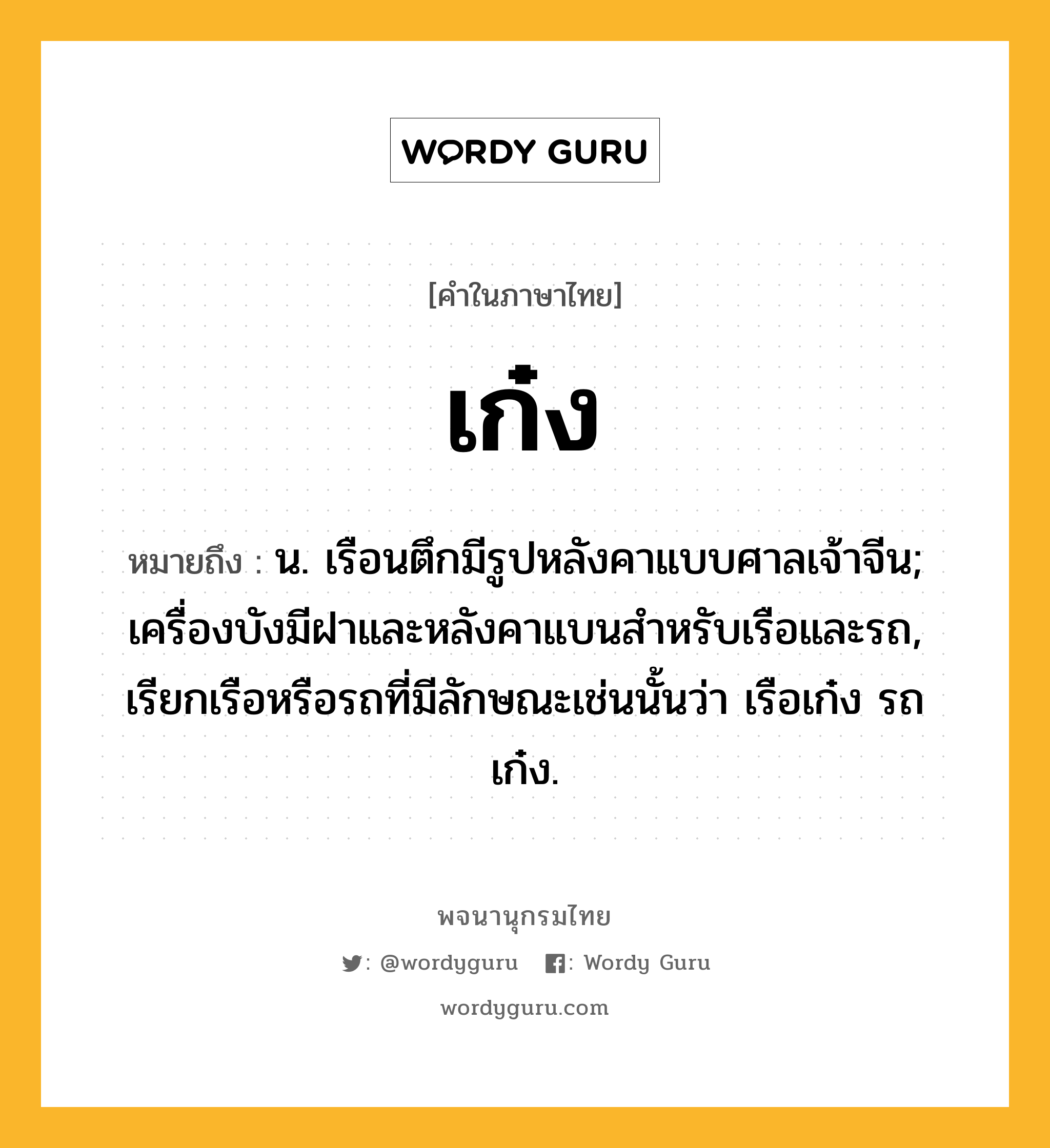 เก๋ง ความหมาย หมายถึงอะไร?, คำในภาษาไทย เก๋ง หมายถึง น. เรือนตึกมีรูปหลังคาแบบศาลเจ้าจีน; เครื่องบังมีฝาและหลังคาแบนสําหรับเรือและรถ, เรียกเรือหรือรถที่มีลักษณะเช่นนั้นว่า เรือเก๋ง รถเก๋ง.