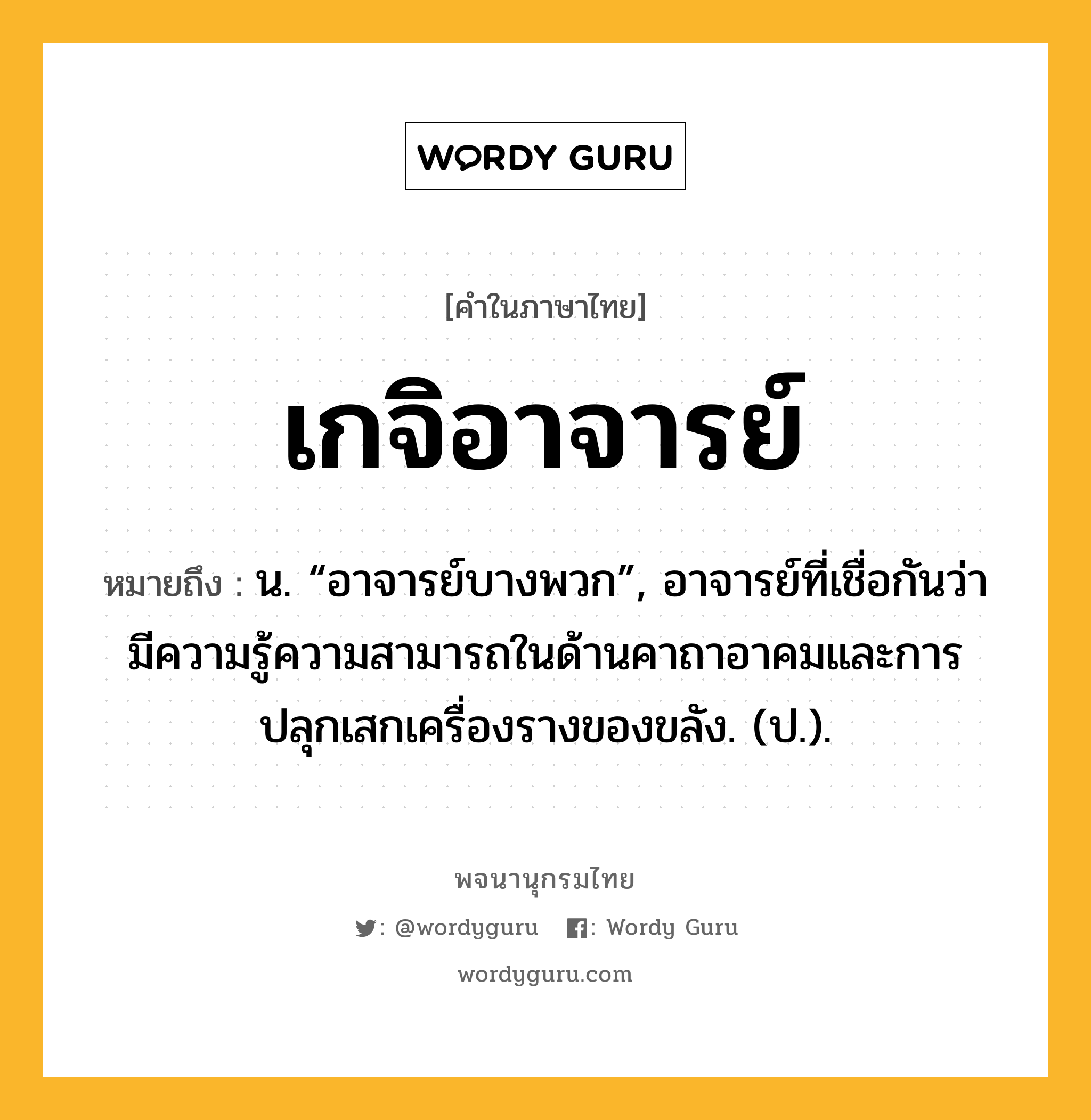 เกจิอาจารย์ ความหมาย หมายถึงอะไร?, คำในภาษาไทย เกจิอาจารย์ หมายถึง น. “อาจารย์บางพวก”, อาจารย์ที่เชื่อกันว่ามีความรู้ความสามารถในด้านคาถาอาคมและการปลุกเสกเครื่องรางของขลัง. (ป.).