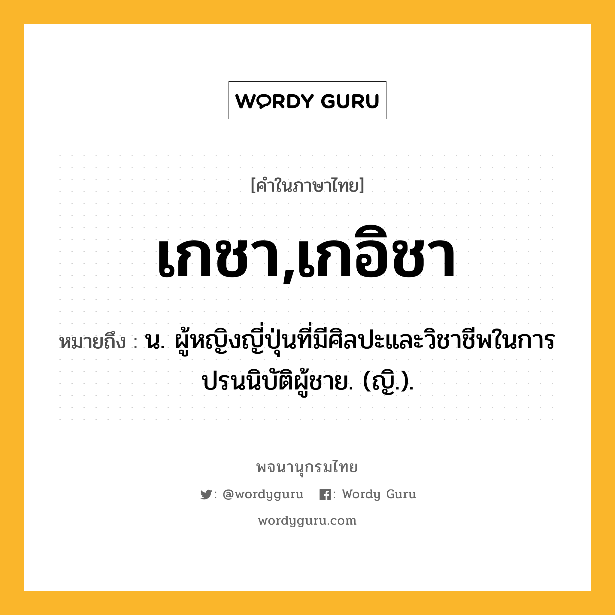 เกชา,เกอิชา ความหมาย หมายถึงอะไร?, คำในภาษาไทย เกชา,เกอิชา หมายถึง น. ผู้หญิงญี่ปุ่นที่มีศิลปะและวิชาชีพในการปรนนิบัติผู้ชาย. (ญิ.).