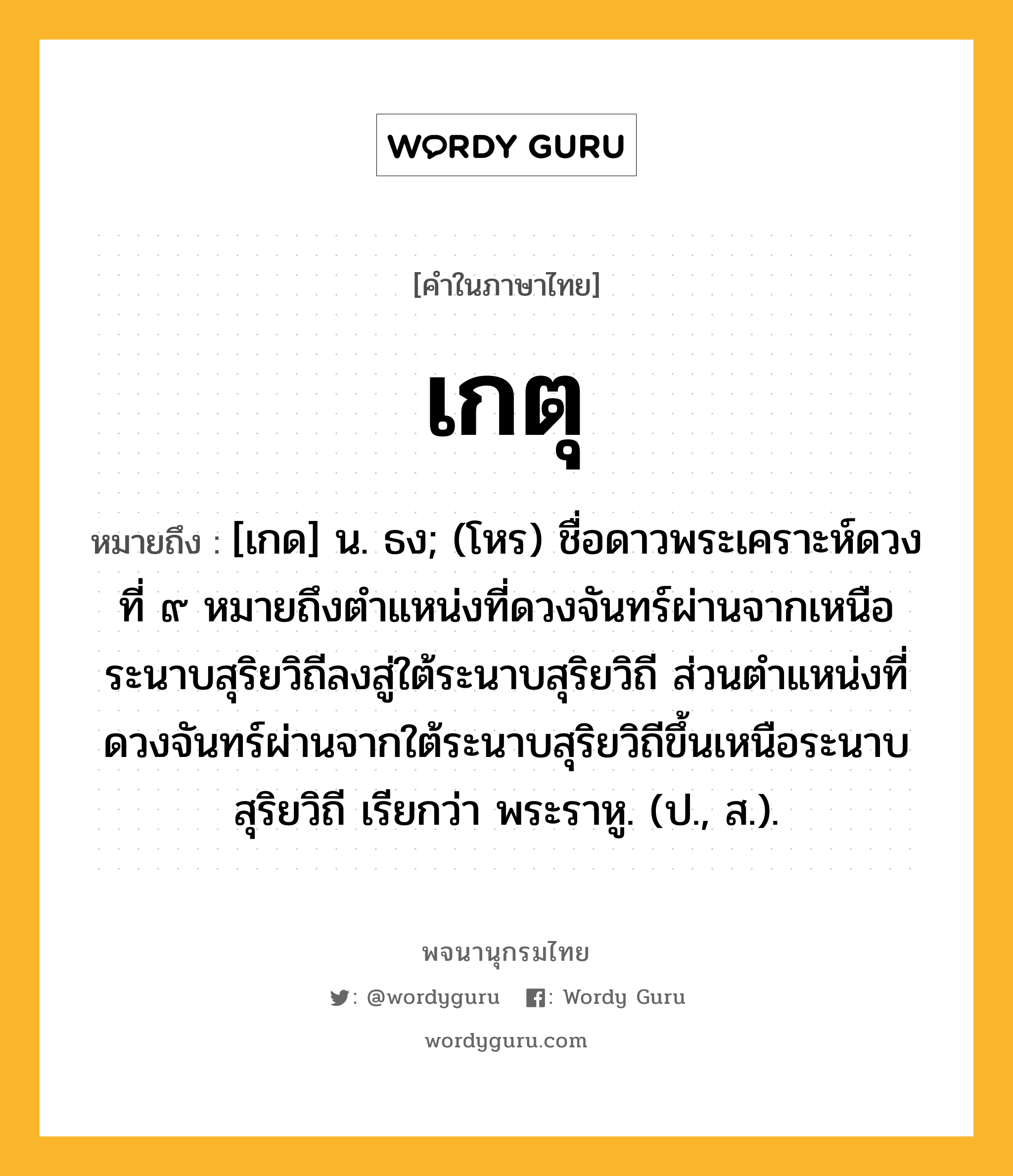 เกตุ ความหมาย หมายถึงอะไร?, คำในภาษาไทย เกตุ หมายถึง [เกด] น. ธง; (โหร) ชื่อดาวพระเคราะห์ดวงที่ ๙ หมายถึงตําแหน่งที่ดวงจันทร์ผ่านจากเหนือระนาบสุริยวิถีลงสู่ใต้ระนาบสุริยวิถี ส่วนตําแหน่งที่ดวงจันทร์ผ่านจากใต้ระนาบสุริยวิถีขึ้นเหนือระนาบสุริยวิถี เรียกว่า พระราหู. (ป., ส.).