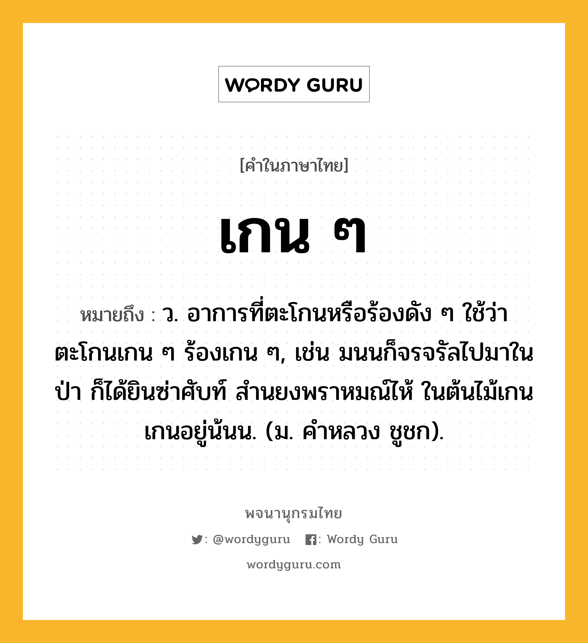 เกน ๆ ความหมาย หมายถึงอะไร?, คำในภาษาไทย เกน ๆ หมายถึง ว. อาการที่ตะโกนหรือร้องดัง ๆ ใช้ว่า ตะโกนเกน ๆ ร้องเกน ๆ, เช่น มนนก็จรจรัลไปมาในป่า ก็ได้ยินซ่าศับท์ สำนยงพราหมณ์ไห้ ในต้นไม้เกนเกนอยู่น้นน. (ม. คำหลวง ชูชก).