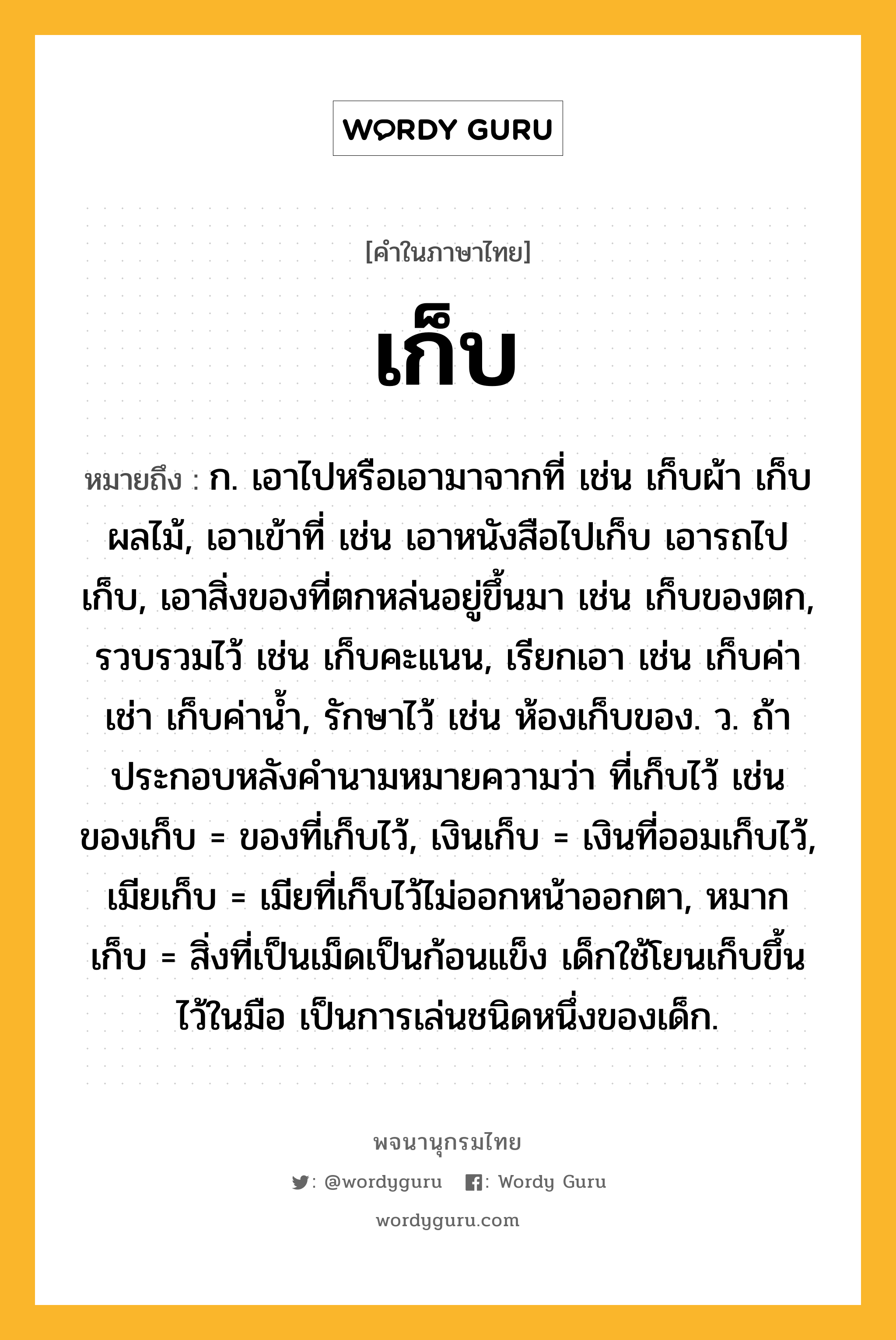 เก็บ ความหมาย หมายถึงอะไร?, คำในภาษาไทย เก็บ หมายถึง ก. เอาไปหรือเอามาจากที่ เช่น เก็บผ้า เก็บผลไม้, เอาเข้าที่ เช่น เอาหนังสือไปเก็บ เอารถไปเก็บ, เอาสิ่งของที่ตกหล่นอยู่ขึ้นมา เช่น เก็บของตก, รวบรวมไว้ เช่น เก็บคะแนน, เรียกเอา เช่น เก็บค่าเช่า เก็บค่านํ้า, รักษาไว้ เช่น ห้องเก็บของ. ว. ถ้าประกอบหลังคํานามหมายความว่า ที่เก็บไว้ เช่น ของเก็บ = ของที่เก็บไว้, เงินเก็บ = เงินที่ออมเก็บไว้, เมียเก็บ = เมียที่เก็บไว้ไม่ออกหน้าออกตา, หมากเก็บ = สิ่งที่เป็นเม็ดเป็นก้อนแข็ง เด็กใช้โยนเก็บขึ้นไว้ในมือ เป็นการเล่นชนิดหนึ่งของเด็ก.