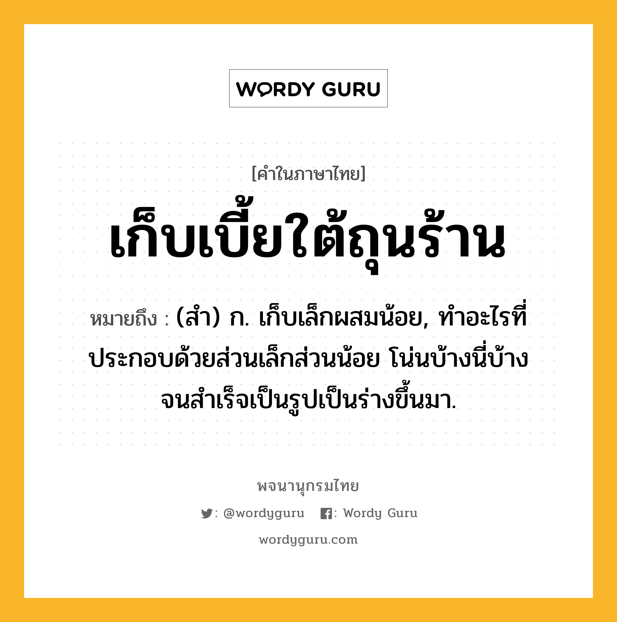 เก็บเบี้ยใต้ถุนร้าน ความหมาย หมายถึงอะไร?, คำในภาษาไทย เก็บเบี้ยใต้ถุนร้าน หมายถึง (สํา) ก. เก็บเล็กผสมน้อย, ทําอะไรที่ประกอบด้วยส่วนเล็กส่วนน้อย โน่นบ้างนี่บ้าง จนสําเร็จเป็นรูปเป็นร่างขึ้นมา.