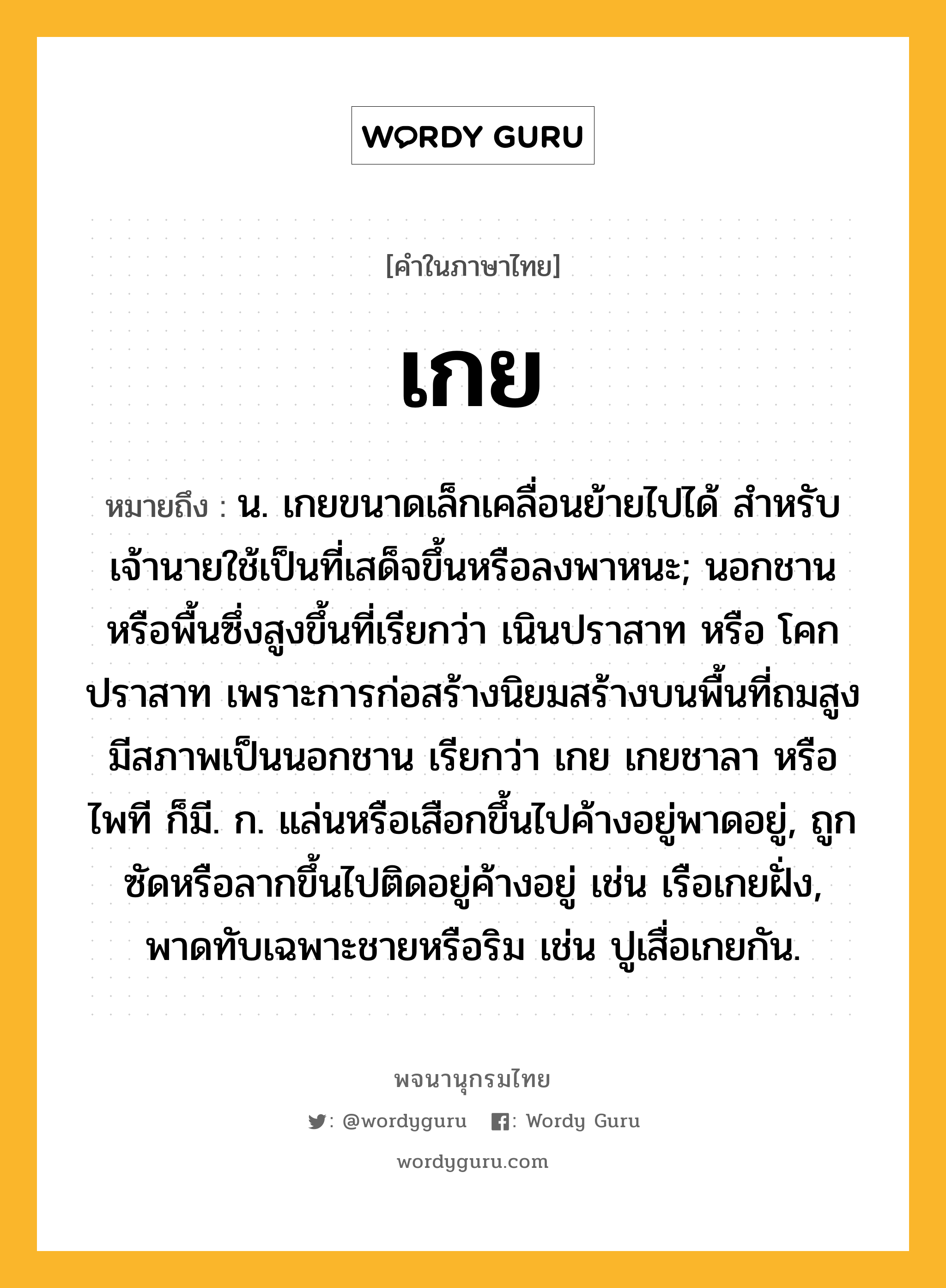 เกย ความหมาย หมายถึงอะไร?, คำในภาษาไทย เกย หมายถึง น. เกยขนาดเล็กเคลื่อนย้ายไปได้ สำหรับเจ้านายใช้เป็นที่เสด็จขึ้นหรือลงพาหนะ; นอกชานหรือพื้นซึ่งสูงขึ้นที่เรียกว่า เนินปราสาท หรือ โคกปราสาท เพราะการก่อสร้างนิยมสร้างบนพื้นที่ถมสูง มีสภาพเป็นนอกชาน เรียกว่า เกย เกยชาลา หรือ ไพที ก็มี. ก. แล่นหรือเสือกขึ้นไปค้างอยู่พาดอยู่, ถูกซัดหรือลากขึ้นไปติดอยู่ค้างอยู่ เช่น เรือเกยฝั่ง, พาดทับเฉพาะชายหรือริม เช่น ปูเสื่อเกยกัน.