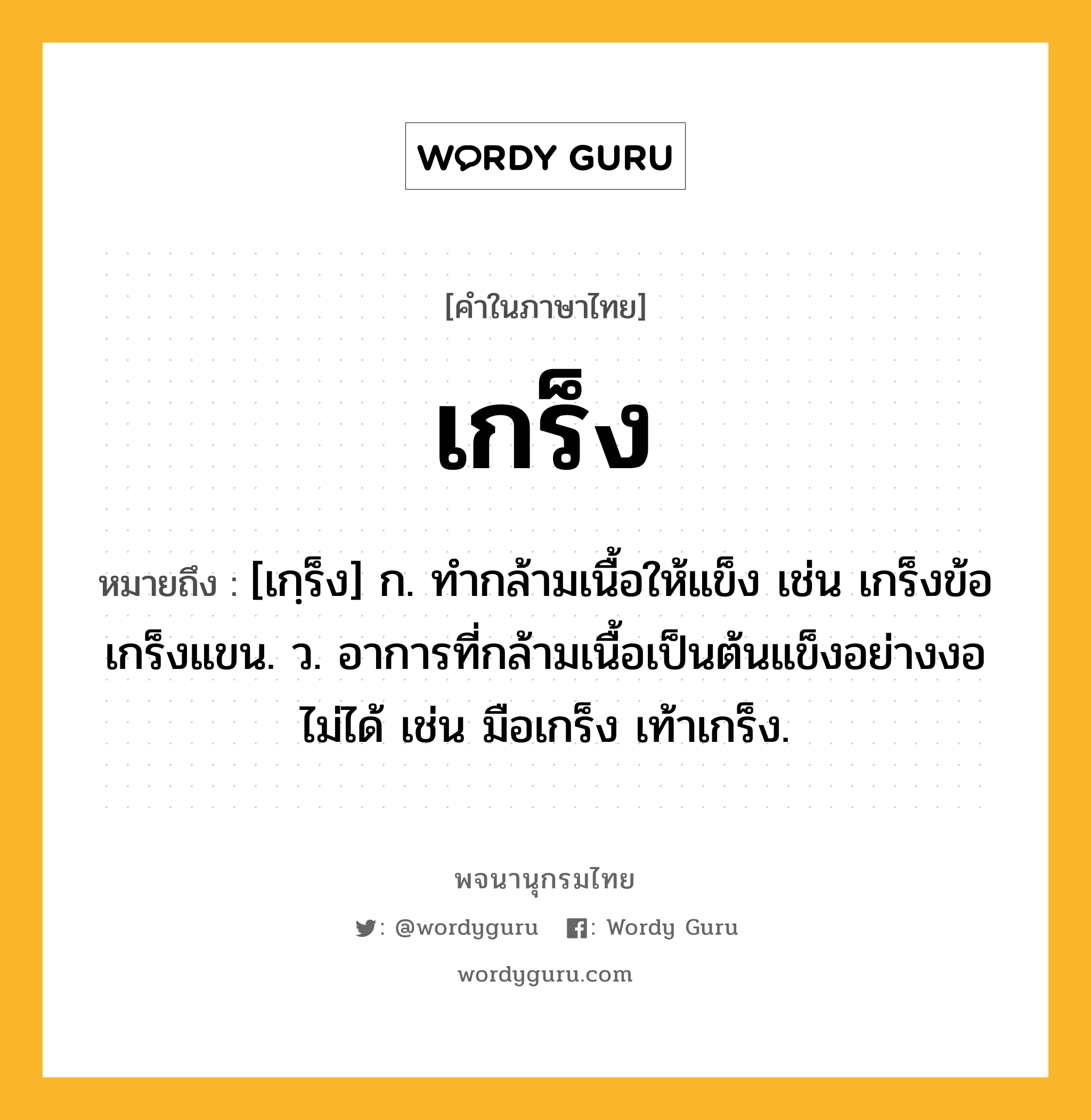 เกร็ง ความหมาย หมายถึงอะไร?, คำในภาษาไทย เกร็ง หมายถึง [เกฺร็ง] ก. ทํากล้ามเนื้อให้แข็ง เช่น เกร็งข้อ เกร็งแขน. ว. อาการที่กล้ามเนื้อเป็นต้นแข็งอย่างงอไม่ได้ เช่น มือเกร็ง เท้าเกร็ง.