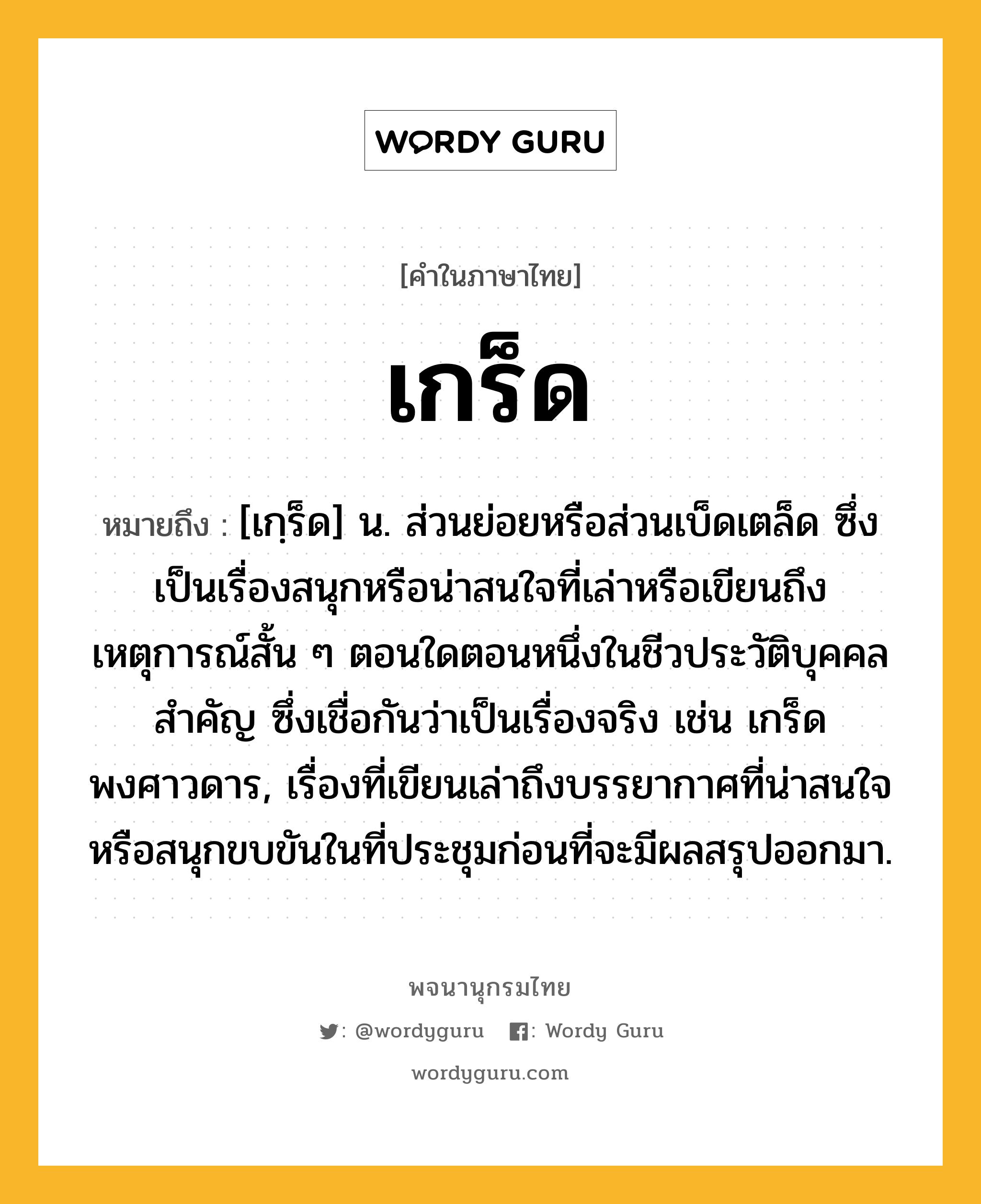 เกร็ด ความหมาย หมายถึงอะไร?, คำในภาษาไทย เกร็ด หมายถึง [เกฺร็ด] น. ส่วนย่อยหรือส่วนเบ็ดเตล็ด ซึ่งเป็นเรื่องสนุกหรือน่าสนใจที่เล่าหรือเขียนถึงเหตุการณ์สั้น ๆ ตอนใดตอนหนึ่งในชีวประวัติบุคคลสำคัญ ซึ่งเชื่อกันว่าเป็นเรื่องจริง เช่น เกร็ดพงศาวดาร, เรื่องที่เขียนเล่าถึงบรรยากาศที่น่าสนใจหรือสนุกขบขันในที่ประชุมก่อนที่จะมีผลสรุปออกมา.