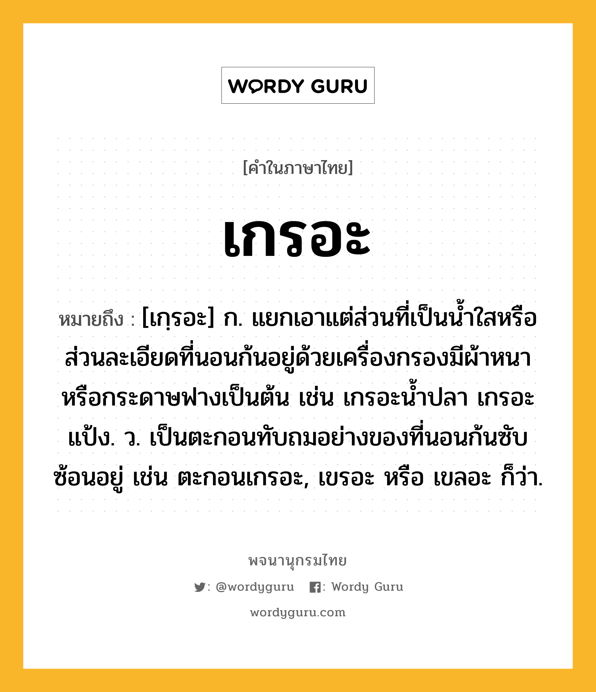 เกรอะ ความหมาย หมายถึงอะไร?, คำในภาษาไทย เกรอะ หมายถึง [เกฺรอะ] ก. แยกเอาแต่ส่วนที่เป็นนํ้าใสหรือส่วนละเอียดที่นอนก้นอยู่ด้วยเครื่องกรองมีผ้าหนาหรือกระดาษฟางเป็นต้น เช่น เกรอะนํ้าปลา เกรอะแป้ง. ว. เป็นตะกอนทับถมอย่างของที่นอนก้นซับซ้อนอยู่ เช่น ตะกอนเกรอะ, เขรอะ หรือ เขลอะ ก็ว่า.