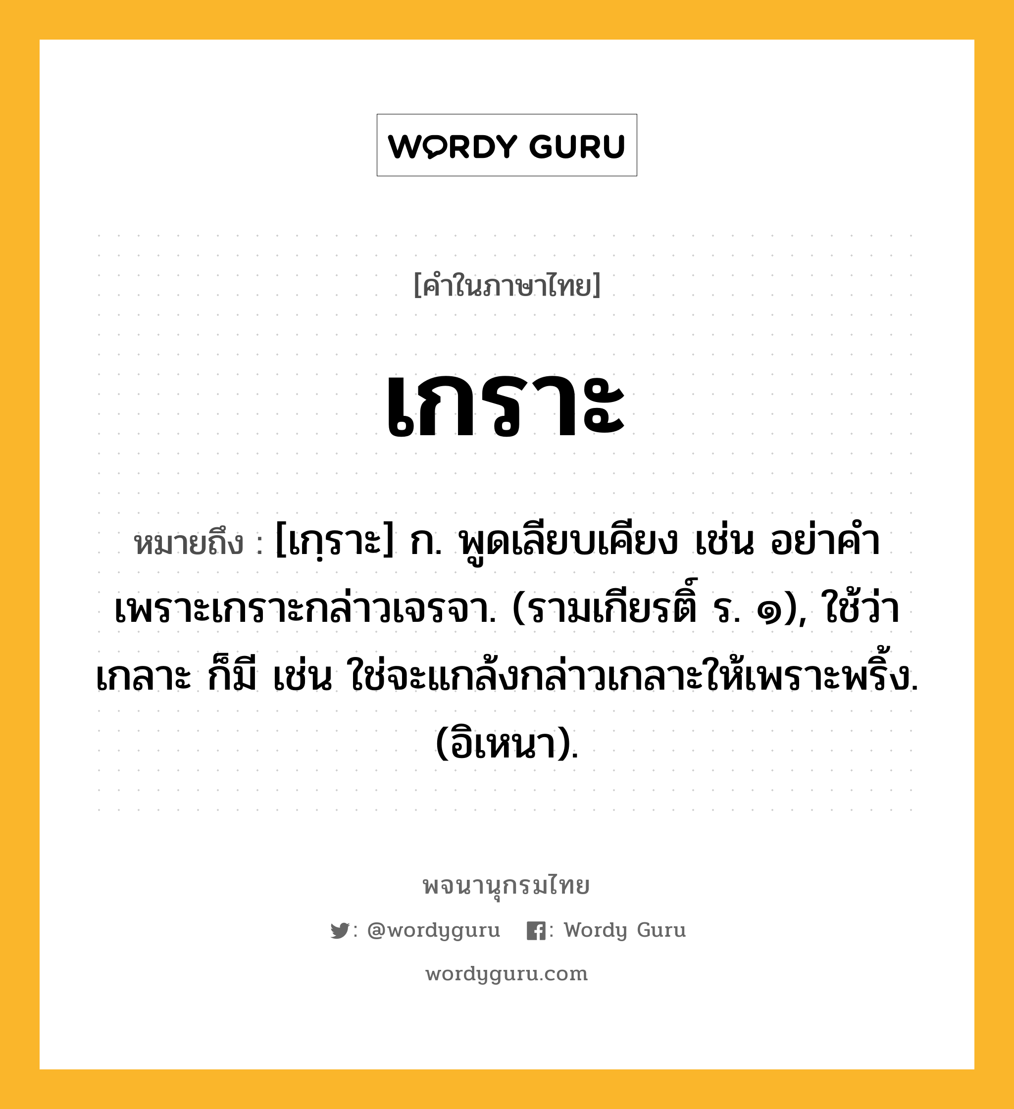 เกราะ ความหมาย หมายถึงอะไร?, คำในภาษาไทย เกราะ หมายถึง [เกฺราะ] ก. พูดเลียบเคียง เช่น อย่าคําเพราะเกราะกล่าวเจรจา. (รามเกียรติ์ ร. ๑), ใช้ว่า เกลาะ ก็มี เช่น ใช่จะแกล้งกล่าวเกลาะให้เพราะพริ้ง. (อิเหนา).