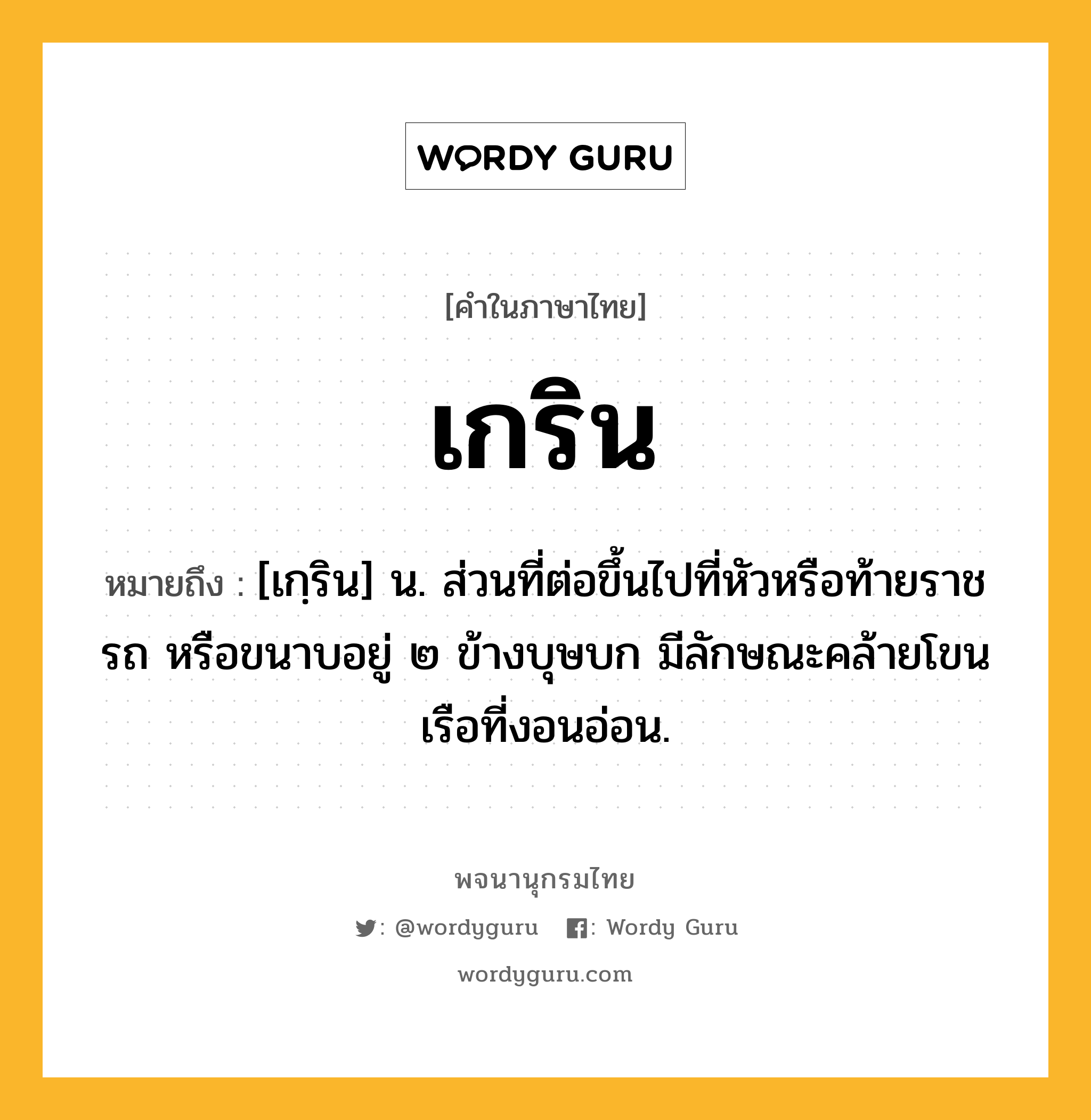 เกริน ความหมาย หมายถึงอะไร?, คำในภาษาไทย เกริน หมายถึง [เกฺริน] น. ส่วนที่ต่อขึ้นไปที่หัวหรือท้ายราชรถ หรือขนาบอยู่ ๒ ข้างบุษบก มีลักษณะคล้ายโขนเรือที่งอนอ่อน.