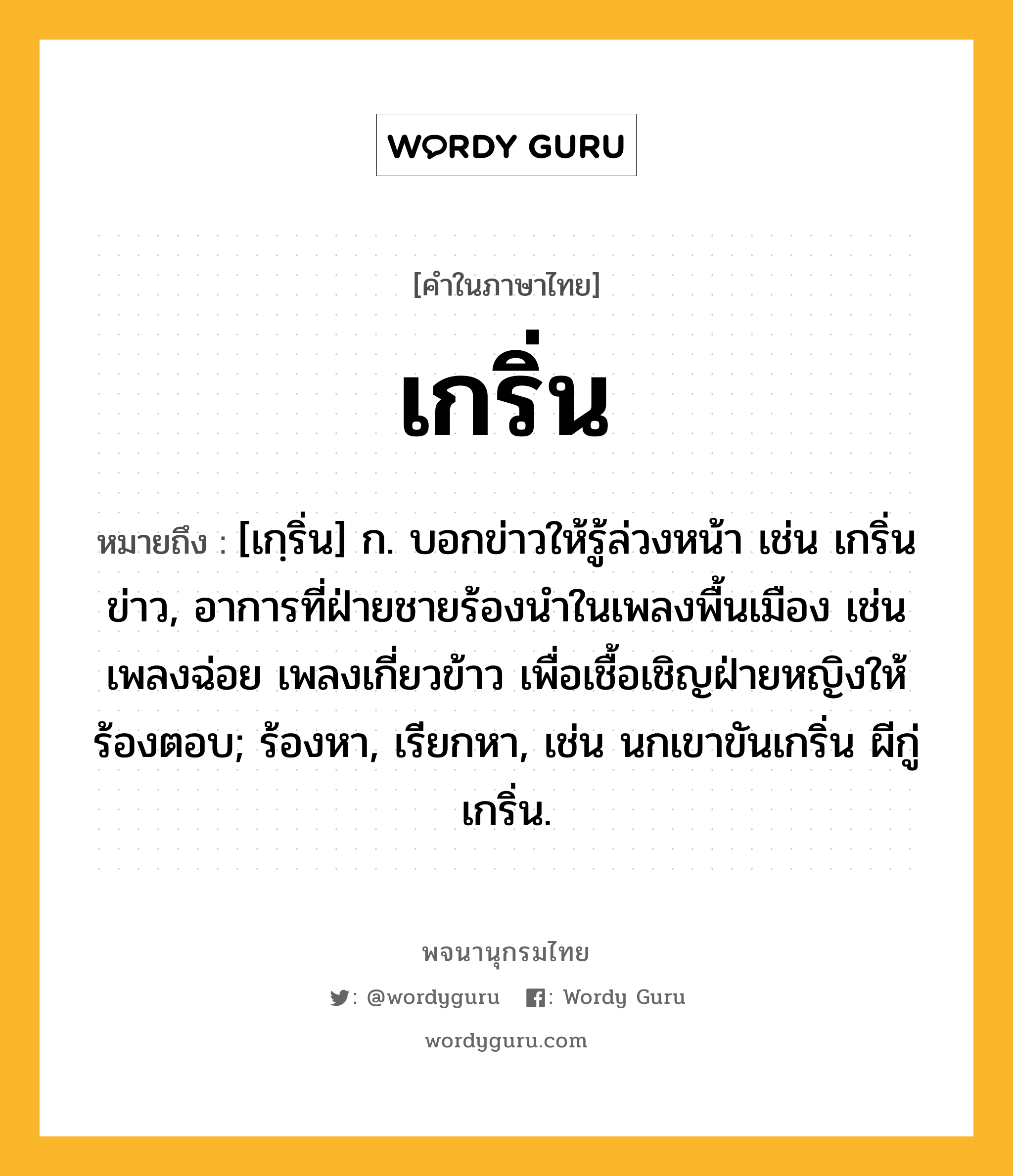 เกริ่น ความหมาย หมายถึงอะไร?, คำในภาษาไทย เกริ่น หมายถึง [เกฺริ่น] ก. บอกข่าวให้รู้ล่วงหน้า เช่น เกริ่นข่าว, อาการที่ฝ่ายชายร้องนําในเพลงพื้นเมือง เช่น เพลงฉ่อย เพลงเกี่ยวข้าว เพื่อเชื้อเชิญฝ่ายหญิงให้ร้องตอบ; ร้องหา, เรียกหา, เช่น นกเขาขันเกริ่น ผีกู่เกริ่น.