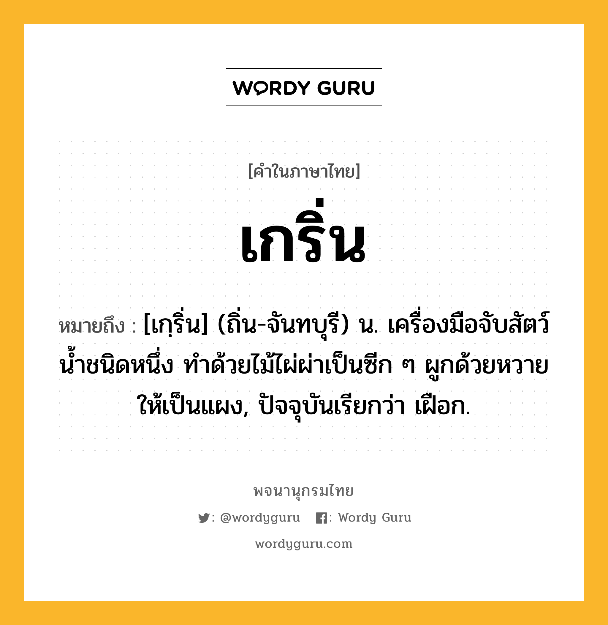 เกริ่น ความหมาย หมายถึงอะไร?, คำในภาษาไทย เกริ่น หมายถึง [เกฺริ่น] (ถิ่น-จันทบุรี) น. เครื่องมือจับสัตว์นํ้าชนิดหนึ่ง ทําด้วยไม้ไผ่ผ่าเป็นซีก ๆ ผูกด้วยหวายให้เป็นแผง, ปัจจุบันเรียกว่า เฝือก.