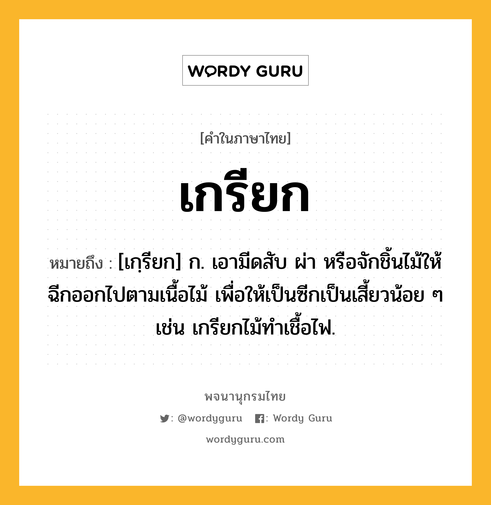 เกรียก ความหมาย หมายถึงอะไร?, คำในภาษาไทย เกรียก หมายถึง [เกฺรียก] ก. เอามีดสับ ผ่า หรือจักชิ้นไม้ให้ฉีกออกไปตามเนื้อไม้ เพื่อให้เป็นซีกเป็นเสี้ยวน้อย ๆ เช่น เกรียกไม้ทำเชื้อไฟ.