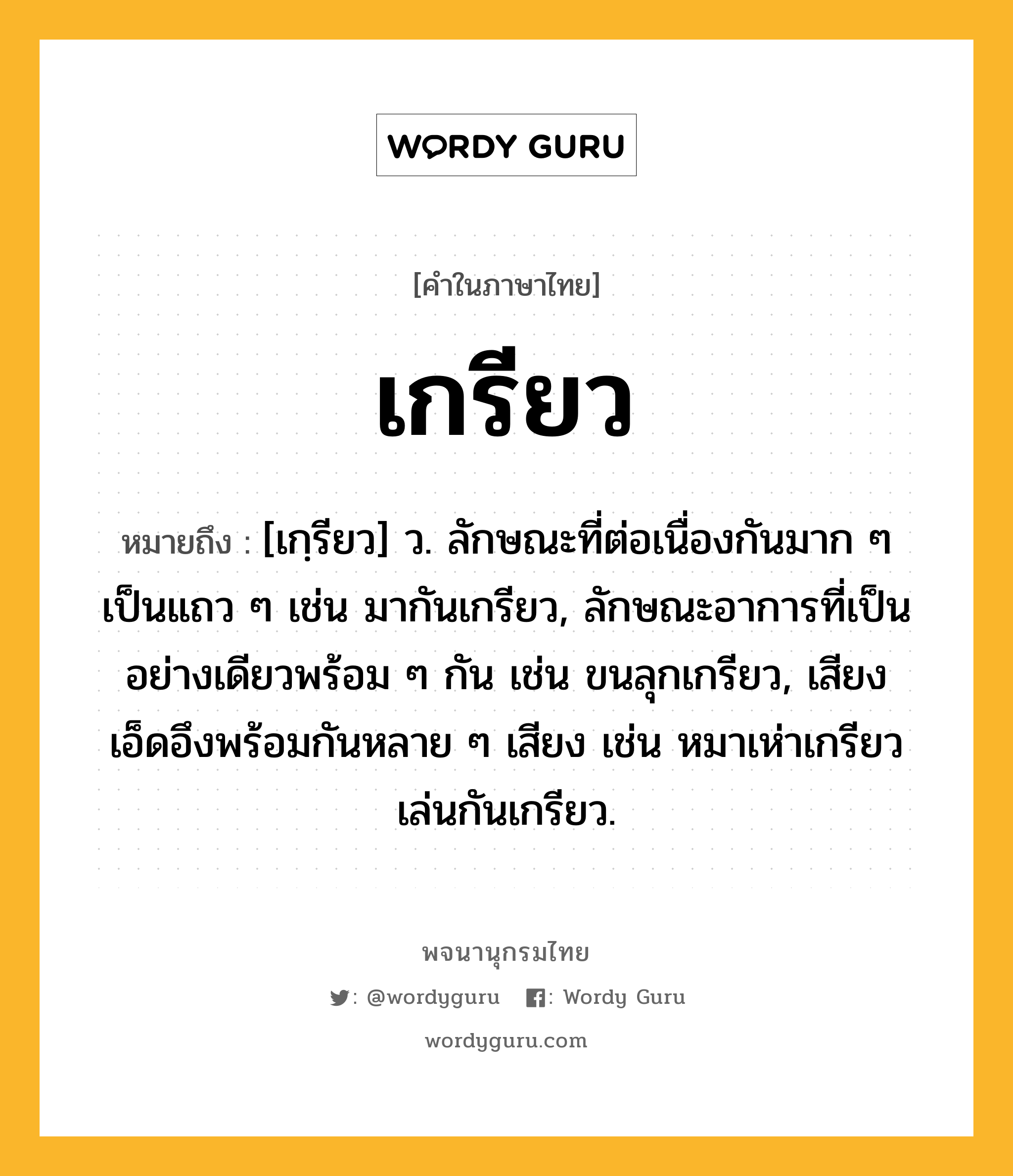 เกรียว ความหมาย หมายถึงอะไร?, คำในภาษาไทย เกรียว หมายถึง [เกฺรียว] ว. ลักษณะที่ต่อเนื่องกันมาก ๆ เป็นแถว ๆ เช่น มากันเกรียว, ลักษณะอาการที่เป็นอย่างเดียวพร้อม ๆ กัน เช่น ขนลุกเกรียว, เสียงเอ็ดอึงพร้อมกันหลาย ๆ เสียง เช่น หมาเห่าเกรียว เล่นกันเกรียว.