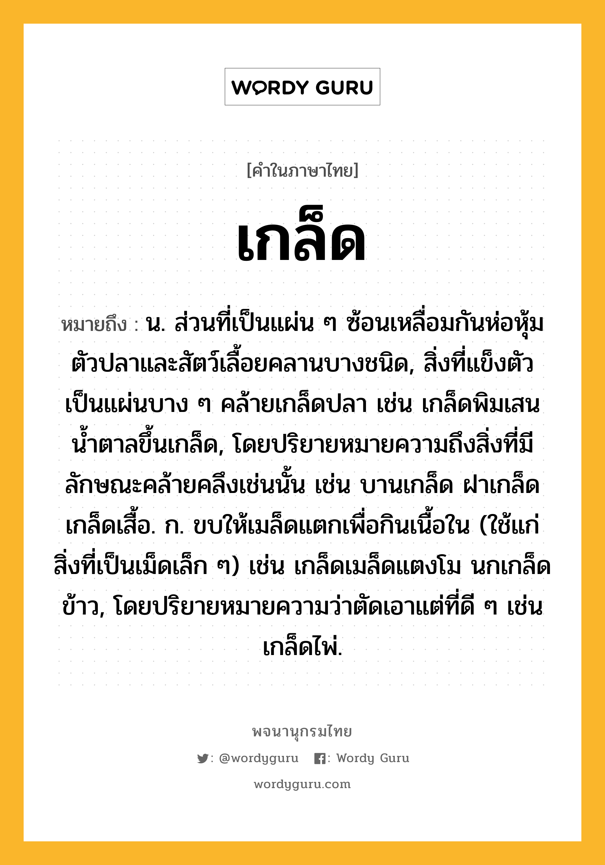 เกล็ด ความหมาย หมายถึงอะไร?, คำในภาษาไทย เกล็ด หมายถึง น. ส่วนที่เป็นแผ่น ๆ ซ้อนเหลื่อมกันห่อหุ้มตัวปลาและสัตว์เลื้อยคลานบางชนิด, สิ่งที่แข็งตัวเป็นแผ่นบาง ๆ คล้ายเกล็ดปลา เช่น เกล็ดพิมเสน นํ้าตาลขึ้นเกล็ด, โดยปริยายหมายความถึงสิ่งที่มีลักษณะคล้ายคลึงเช่นนั้น เช่น บานเกล็ด ฝาเกล็ด เกล็ดเสื้อ. ก. ขบให้เมล็ดแตกเพื่อกินเนื้อใน (ใช้แก่สิ่งที่เป็นเม็ดเล็ก ๆ) เช่น เกล็ดเมล็ดแตงโม นกเกล็ดข้าว, โดยปริยายหมายความว่าตัดเอาแต่ที่ดี ๆ เช่น เกล็ดไพ่.