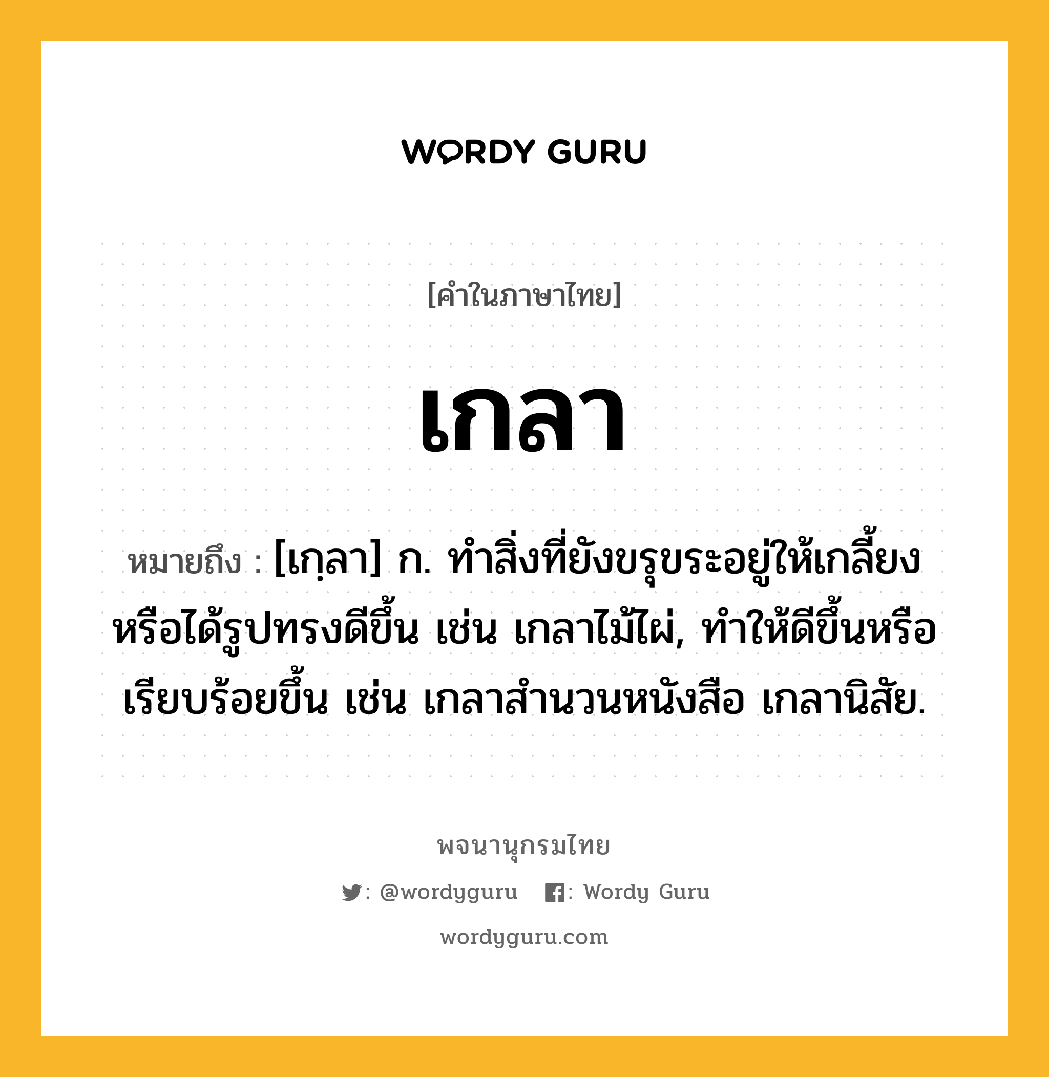 เกลา ความหมาย หมายถึงอะไร?, คำในภาษาไทย เกลา หมายถึง [เกฺลา] ก. ทําสิ่งที่ยังขรุขระอยู่ให้เกลี้ยงหรือได้รูปทรงดีขึ้น เช่น เกลาไม้ไผ่, ทำให้ดีขึ้นหรือเรียบร้อยขึ้น เช่น เกลาสํานวนหนังสือ เกลานิสัย.