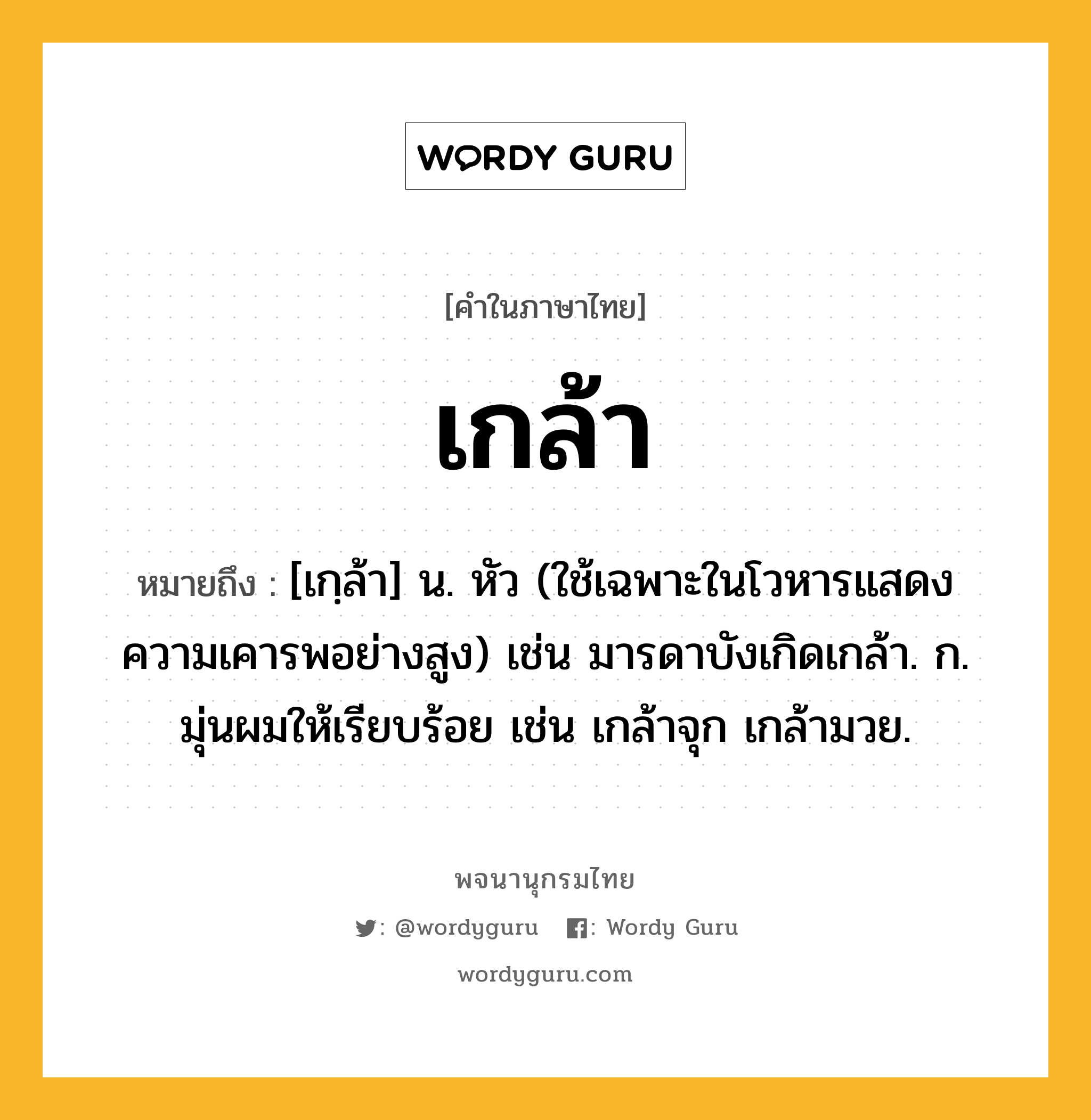 เกล้า ความหมาย หมายถึงอะไร?, คำในภาษาไทย เกล้า หมายถึง [เกฺล้า] น. หัว (ใช้เฉพาะในโวหารแสดงความเคารพอย่างสูง) เช่น มารดาบังเกิดเกล้า. ก. มุ่นผมให้เรียบร้อย เช่น เกล้าจุก เกล้ามวย.