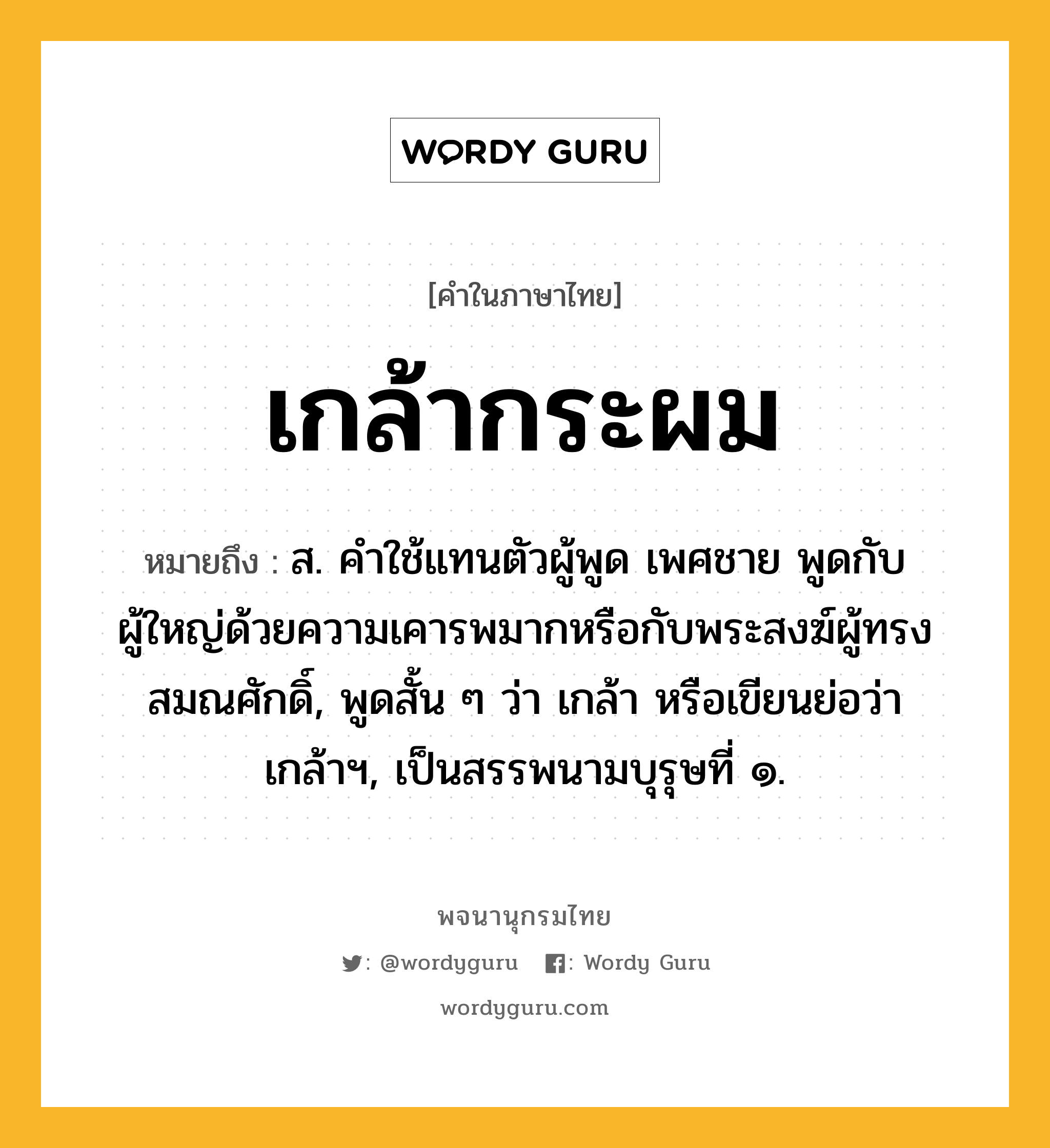 เกล้ากระผม ความหมาย หมายถึงอะไร?, คำในภาษาไทย เกล้ากระผม หมายถึง ส. คําใช้แทนตัวผู้พูด เพศชาย พูดกับผู้ใหญ่ด้วยความเคารพมากหรือกับพระสงฆ์ผู้ทรงสมณศักดิ์, พูดสั้น ๆ ว่า เกล้า หรือเขียนย่อว่า เกล้าฯ, เป็นสรรพนามบุรุษที่ ๑.