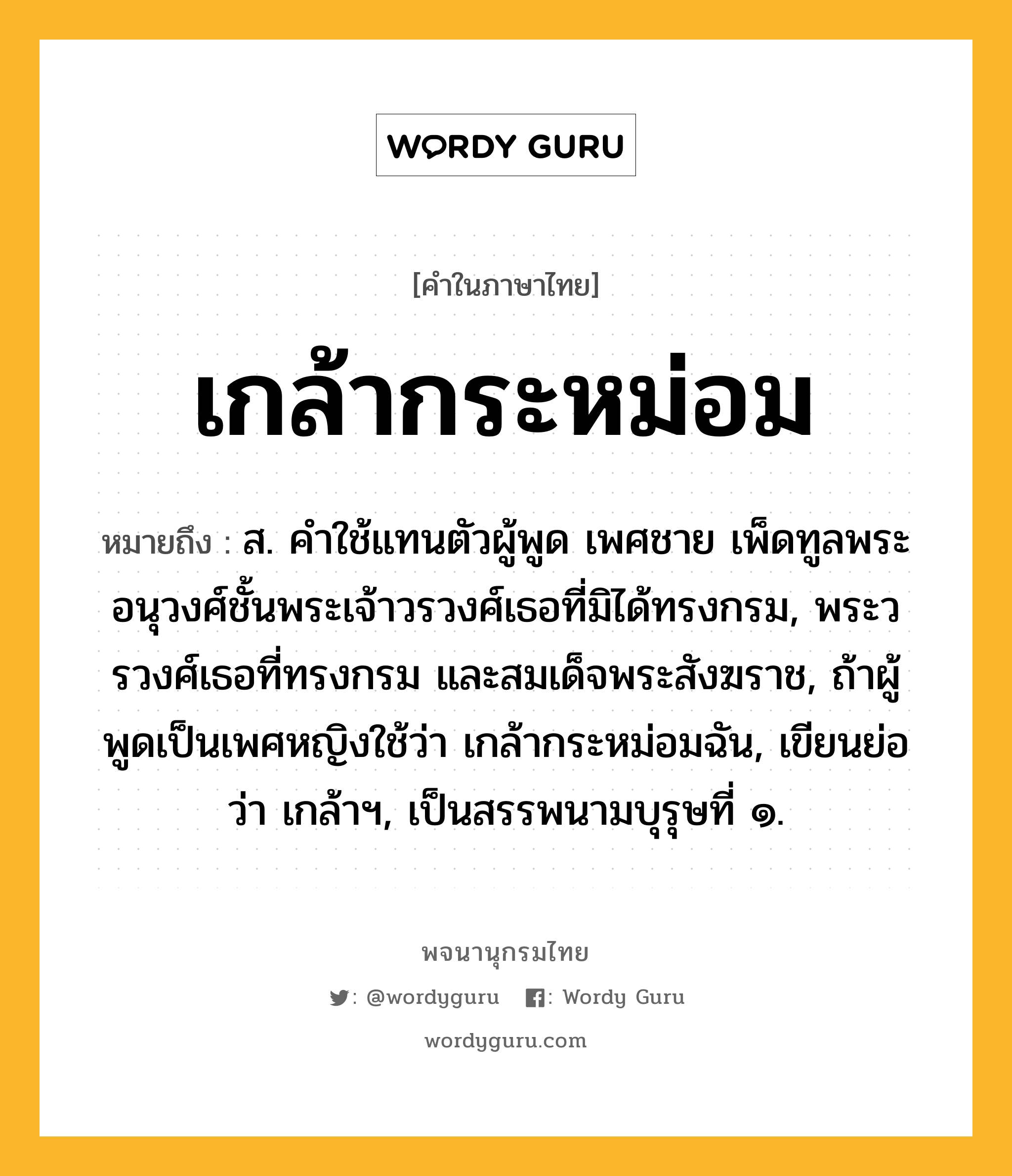 เกล้ากระหม่อม ความหมาย หมายถึงอะไร?, คำในภาษาไทย เกล้ากระหม่อม หมายถึง ส. คําใช้แทนตัวผู้พูด เพศชาย เพ็ดทูลพระอนุวงศ์ชั้นพระเจ้าวรวงศ์เธอที่มิได้ทรงกรม, พระวรวงศ์เธอที่ทรงกรม และสมเด็จพระสังฆราช, ถ้าผู้พูดเป็นเพศหญิงใช้ว่า เกล้ากระหม่อมฉัน, เขียนย่อว่า เกล้าฯ, เป็นสรรพนามบุรุษที่ ๑.