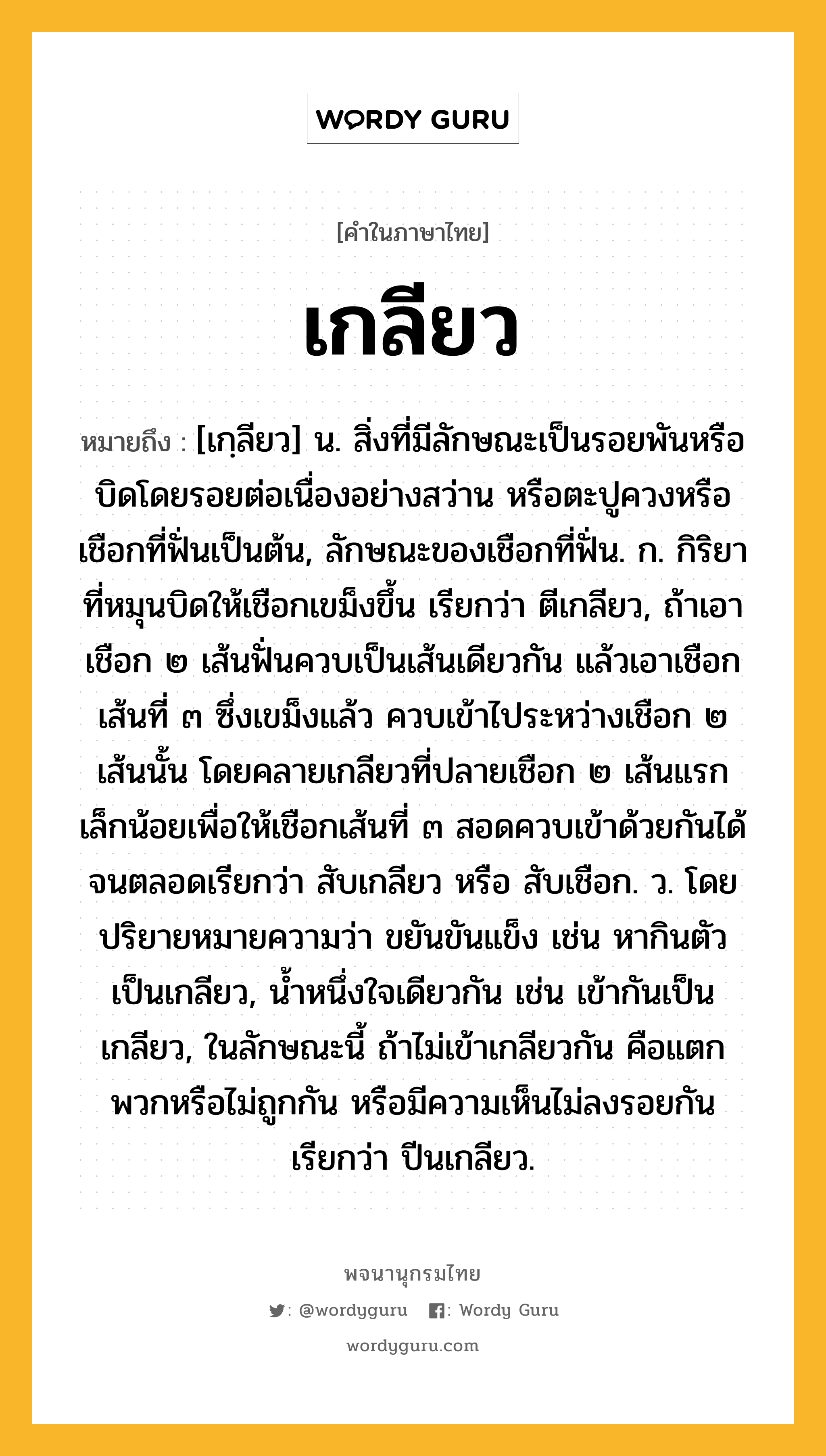 เกลียว ความหมาย หมายถึงอะไร?, คำในภาษาไทย เกลียว หมายถึง [เกฺลียว] น. สิ่งที่มีลักษณะเป็นรอยพันหรือบิดโดยรอยต่อเนื่องอย่างสว่าน หรือตะปูควงหรือเชือกที่ฟั่นเป็นต้น, ลักษณะของเชือกที่ฟั่น. ก. กิริยาที่หมุนบิดให้เชือกเขม็งขึ้น เรียกว่า ตีเกลียว, ถ้าเอาเชือก ๒ เส้นฟั่นควบเป็นเส้นเดียวกัน แล้วเอาเชือกเส้นที่ ๓ ซึ่งเขม็งแล้ว ควบเข้าไประหว่างเชือก ๒ เส้นนั้น โดยคลายเกลียวที่ปลายเชือก ๒ เส้นแรกเล็กน้อยเพื่อให้เชือกเส้นที่ ๓ สอดควบเข้าด้วยกันได้จนตลอดเรียกว่า สับเกลียว หรือ สับเชือก. ว. โดยปริยายหมายความว่า ขยันขันแข็ง เช่น หากินตัวเป็นเกลียว, นํ้าหนึ่งใจเดียวกัน เช่น เข้ากันเป็นเกลียว, ในลักษณะนี้ ถ้าไม่เข้าเกลียวกัน คือแตกพวกหรือไม่ถูกกัน หรือมีความเห็นไม่ลงรอยกัน เรียกว่า ปีนเกลียว.