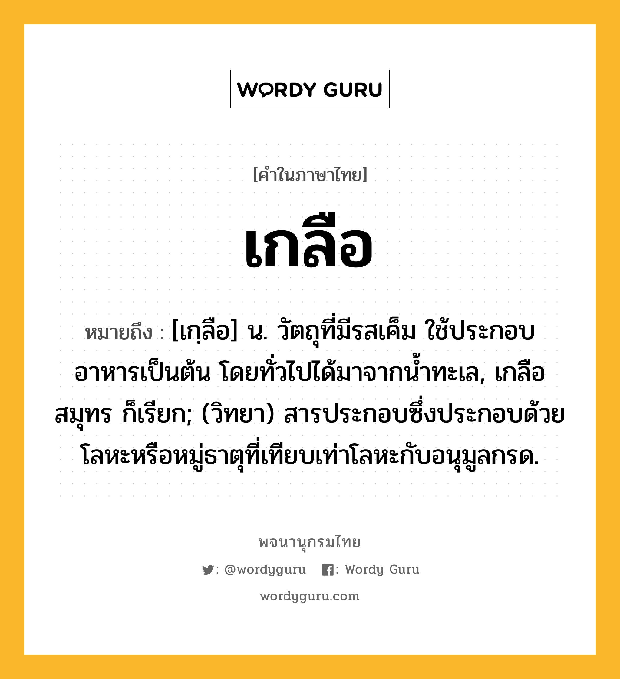 เกลือ ความหมาย หมายถึงอะไร?, คำในภาษาไทย เกลือ หมายถึง [เกฺลือ] น. วัตถุที่มีรสเค็ม ใช้ประกอบอาหารเป็นต้น โดยทั่วไปได้มาจากนํ้าทะเล, เกลือสมุทร ก็เรียก; (วิทยา) สารประกอบซึ่งประกอบด้วยโลหะหรือหมู่ธาตุที่เทียบเท่าโลหะกับอนุมูลกรด.