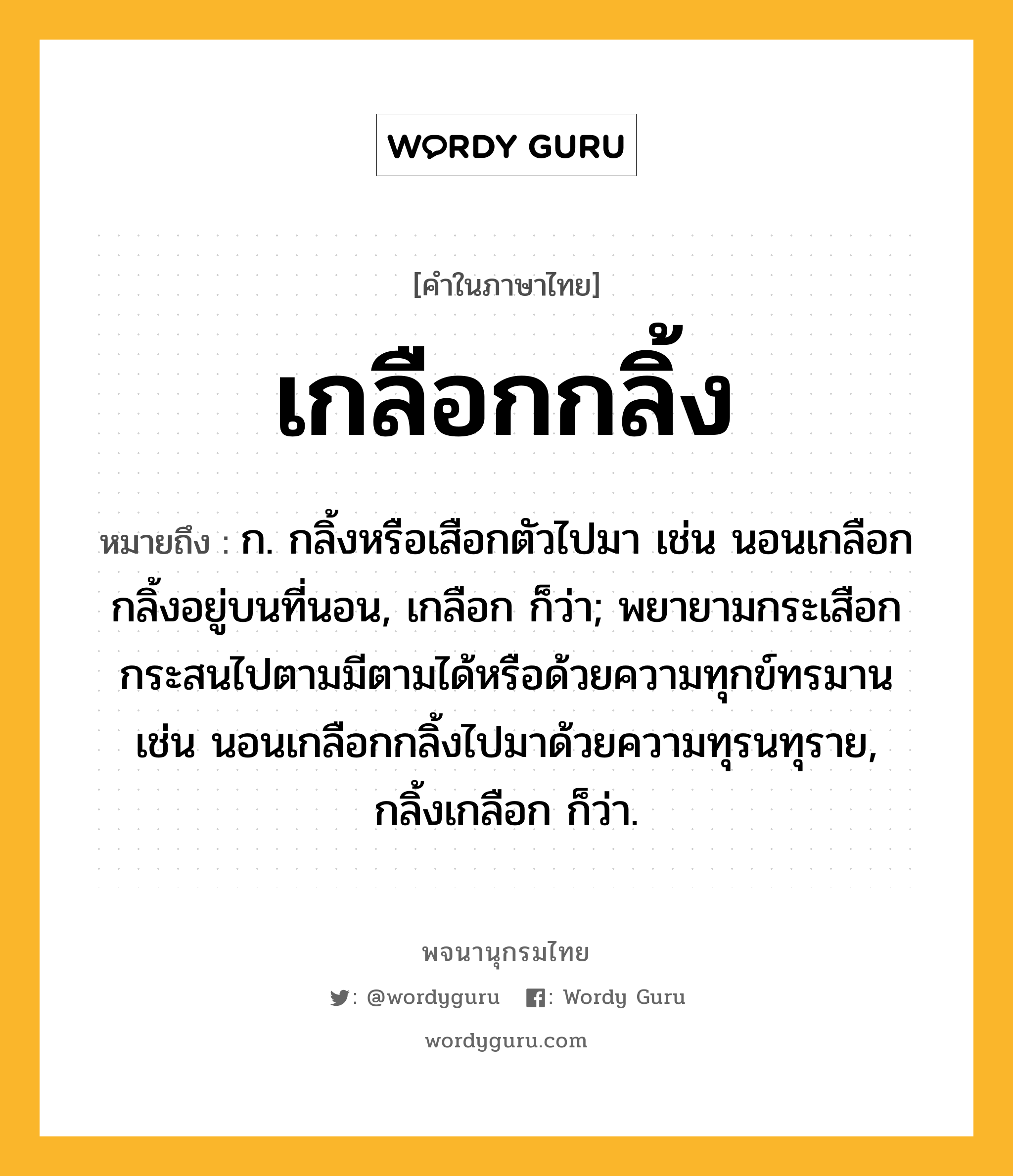 เกลือกกลิ้ง ความหมาย หมายถึงอะไร?, คำในภาษาไทย เกลือกกลิ้ง หมายถึง ก. กลิ้งหรือเสือกตัวไปมา เช่น นอนเกลือกกลิ้งอยู่บนที่นอน, เกลือก ก็ว่า; พยายามกระเสือกกระสนไปตามมีตามได้หรือด้วยความทุกข์ทรมาน เช่น นอนเกลือกกลิ้งไปมาด้วยความทุรนทุราย, กลิ้งเกลือก ก็ว่า.