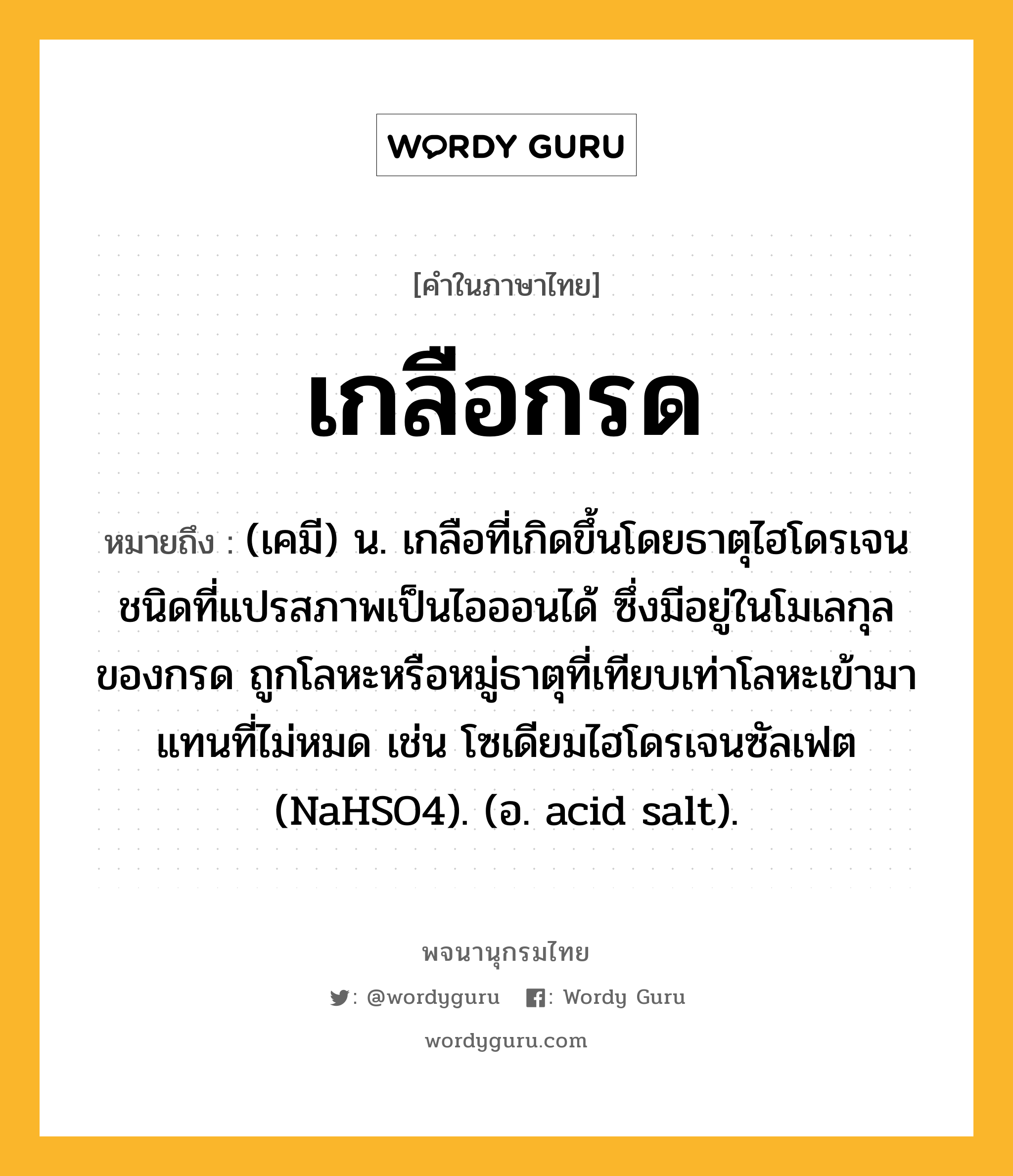 เกลือกรด ความหมาย หมายถึงอะไร?, คำในภาษาไทย เกลือกรด หมายถึง (เคมี) น. เกลือที่เกิดขึ้นโดยธาตุไฮโดรเจนชนิดที่แปรสภาพเป็นไอออนได้ ซึ่งมีอยู่ในโมเลกุลของกรด ถูกโลหะหรือหมู่ธาตุที่เทียบเท่าโลหะเข้ามาแทนที่ไม่หมด เช่น โซเดียมไฮโดรเจนซัลเฟต (NaHSO4). (อ. acid salt).