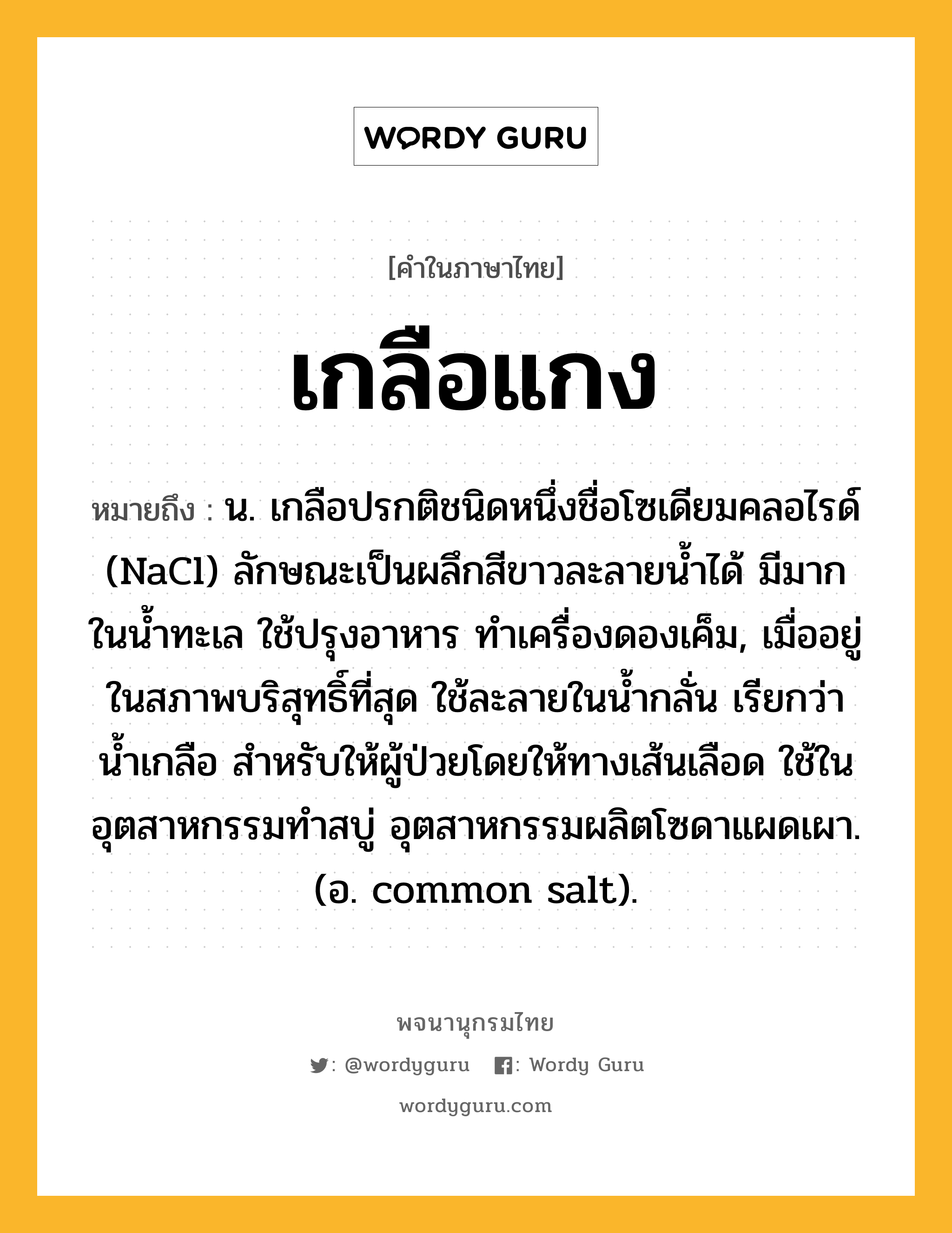 เกลือแกง ความหมาย หมายถึงอะไร?, คำในภาษาไทย เกลือแกง หมายถึง น. เกลือปรกติชนิดหนึ่งชื่อโซเดียมคลอไรด์ (NaCl) ลักษณะเป็นผลึกสีขาวละลายนํ้าได้ มีมากในนํ้าทะเล ใช้ปรุงอาหาร ทําเครื่องดองเค็ม, เมื่ออยู่ในสภาพบริสุทธิ์ที่สุด ใช้ละลายในนํ้ากลั่น เรียกว่า นํ้าเกลือ สําหรับให้ผู้ป่วยโดยให้ทางเส้นเลือด ใช้ในอุตสาหกรรมทําสบู่ อุตสาหกรรมผลิตโซดาแผดเผา. (อ. common salt).