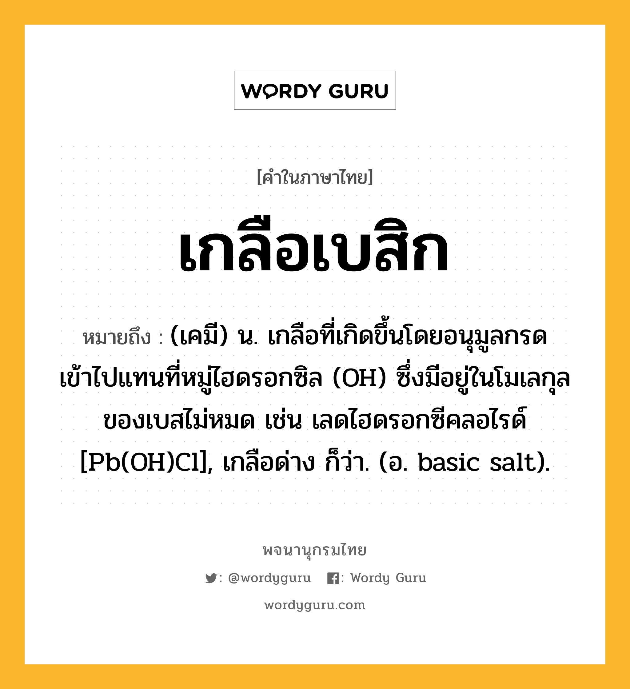 เกลือเบสิก ความหมาย หมายถึงอะไร?, คำในภาษาไทย เกลือเบสิก หมายถึง (เคมี) น. เกลือที่เกิดขึ้นโดยอนุมูลกรดเข้าไปแทนที่หมู่ไฮดรอกซิล (OH) ซึ่งมีอยู่ในโมเลกุลของเบสไม่หมด เช่น เลดไฮดรอกซีคลอไรด์ [Pb(OH)Cl], เกลือด่าง ก็ว่า. (อ. basic salt).