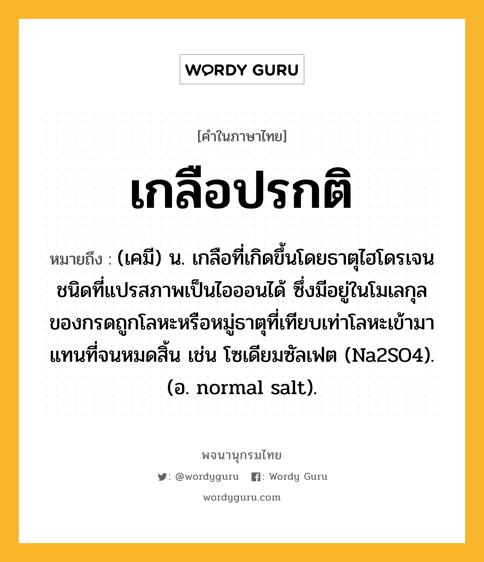 เกลือปรกติ ความหมาย หมายถึงอะไร?, คำในภาษาไทย เกลือปรกติ หมายถึง (เคมี) น. เกลือที่เกิดขึ้นโดยธาตุไฮโดรเจนชนิดที่แปรสภาพเป็นไอออนได้ ซึ่งมีอยู่ในโมเลกุลของกรดถูกโลหะหรือหมู่ธาตุที่เทียบเท่าโลหะเข้ามาแทนที่จนหมดสิ้น เช่น โซเดียมซัลเฟต (Na2SO4). (อ. normal salt).